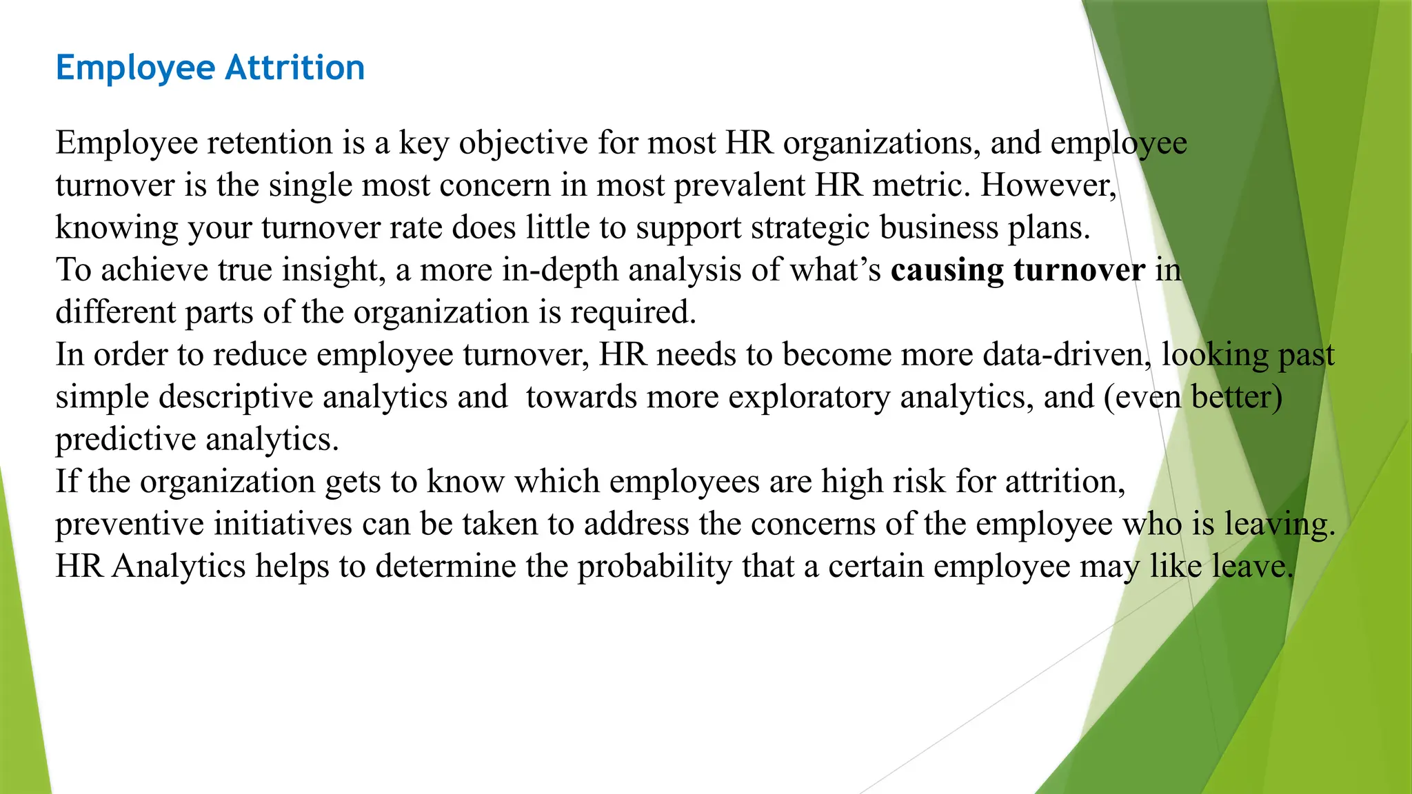 Employee Attrition
Employee retention is a key objective for most HR organizations, and employee
turnover is the single most concern in most prevalent HR metric. However,
knowing your turnover rate does little to support strategic business plans.
To achieve true insight, a more in-depth analysis of what’s causing turnover in
different parts of the organization is required.
In order to reduce employee turnover, HR needs to become more data-driven, looking past
simple descriptive analytics and towards more exploratory analytics, and (even better)
predictive analytics.
If the organization gets to know which employees are high risk for attrition,
preventive initiatives can be taken to address the concerns of the employee who is leaving.
HR Analytics helps to determine the probability that a certain employee may like leave.
 