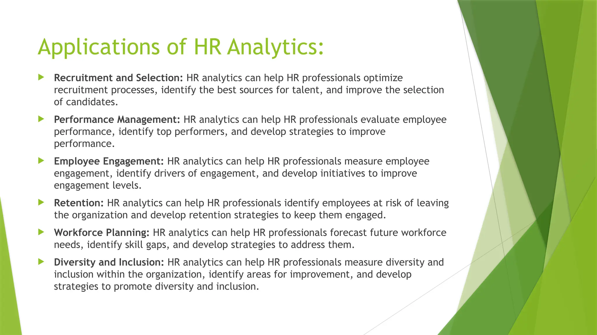Applications of HR Analytics:
 Recruitment and Selection: HR analytics can help HR professionals optimize
recruitment processes, identify the best sources for talent, and improve the selection
of candidates.
 Performance Management: HR analytics can help HR professionals evaluate employee
performance, identify top performers, and develop strategies to improve
performance.
 Employee Engagement: HR analytics can help HR professionals measure employee
engagement, identify drivers of engagement, and develop initiatives to improve
engagement levels.
 Retention: HR analytics can help HR professionals identify employees at risk of leaving
the organization and develop retention strategies to keep them engaged.
 Workforce Planning: HR analytics can help HR professionals forecast future workforce
needs, identify skill gaps, and develop strategies to address them.
 Diversity and Inclusion: HR analytics can help HR professionals measure diversity and
inclusion within the organization, identify areas for improvement, and develop
strategies to promote diversity and inclusion.
 
