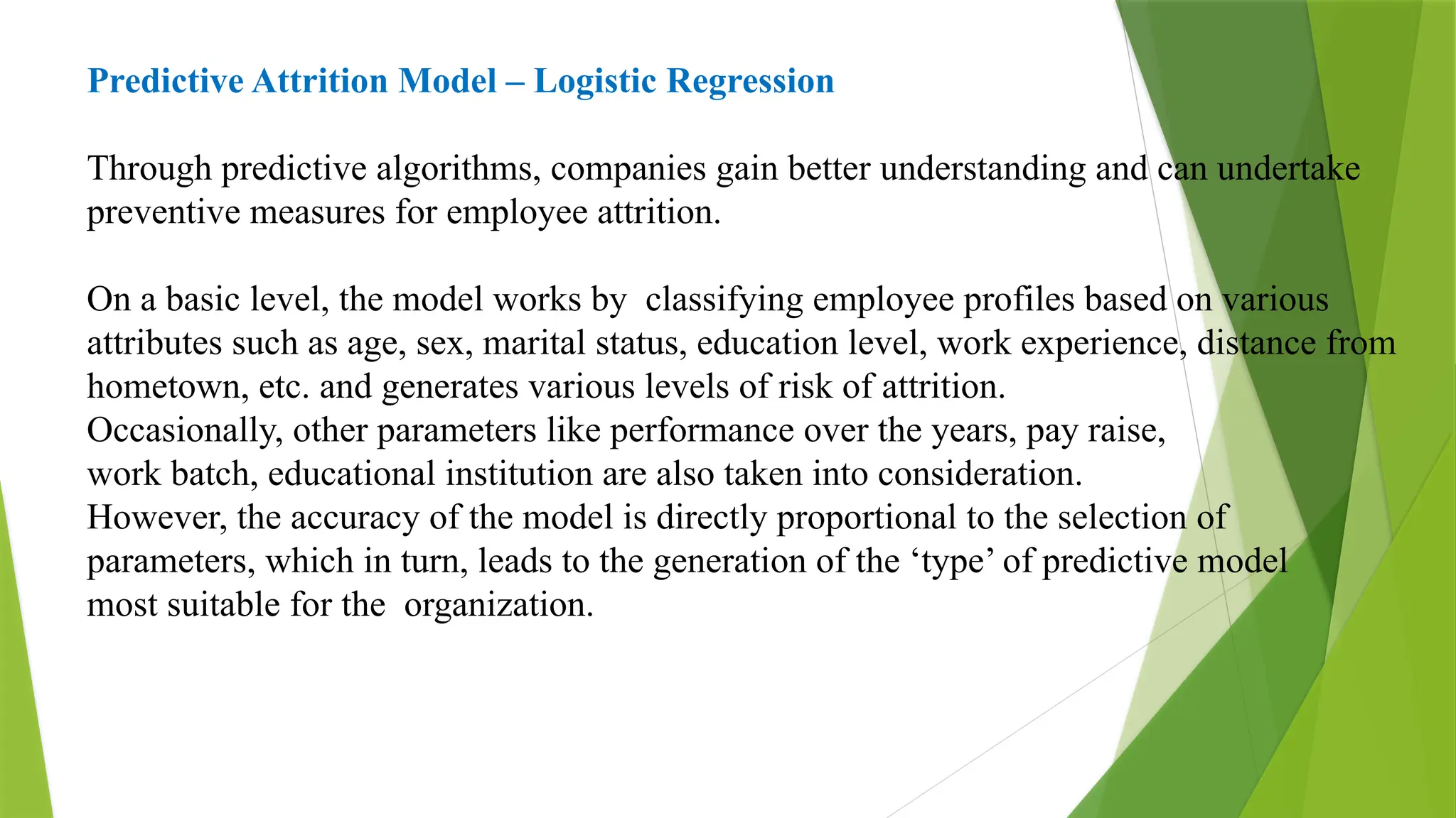 Predictive Attrition Model – Logistic Regression
Through predictive algorithms, companies gain better understanding and can undertake
preventive measures for employee attrition.
On a basic level, the model works by classifying employee profiles based on various
attributes such as age, sex, marital status, education level, work experience, distance from
hometown, etc. and generates various levels of risk of attrition.
Occasionally, other parameters like performance over the years, pay raise,
work batch, educational institution are also taken into consideration.
However, the accuracy of the model is directly proportional to the selection of
parameters, which in turn, leads to the generation of the ‘type’ of predictive model
most suitable for the organization.
 