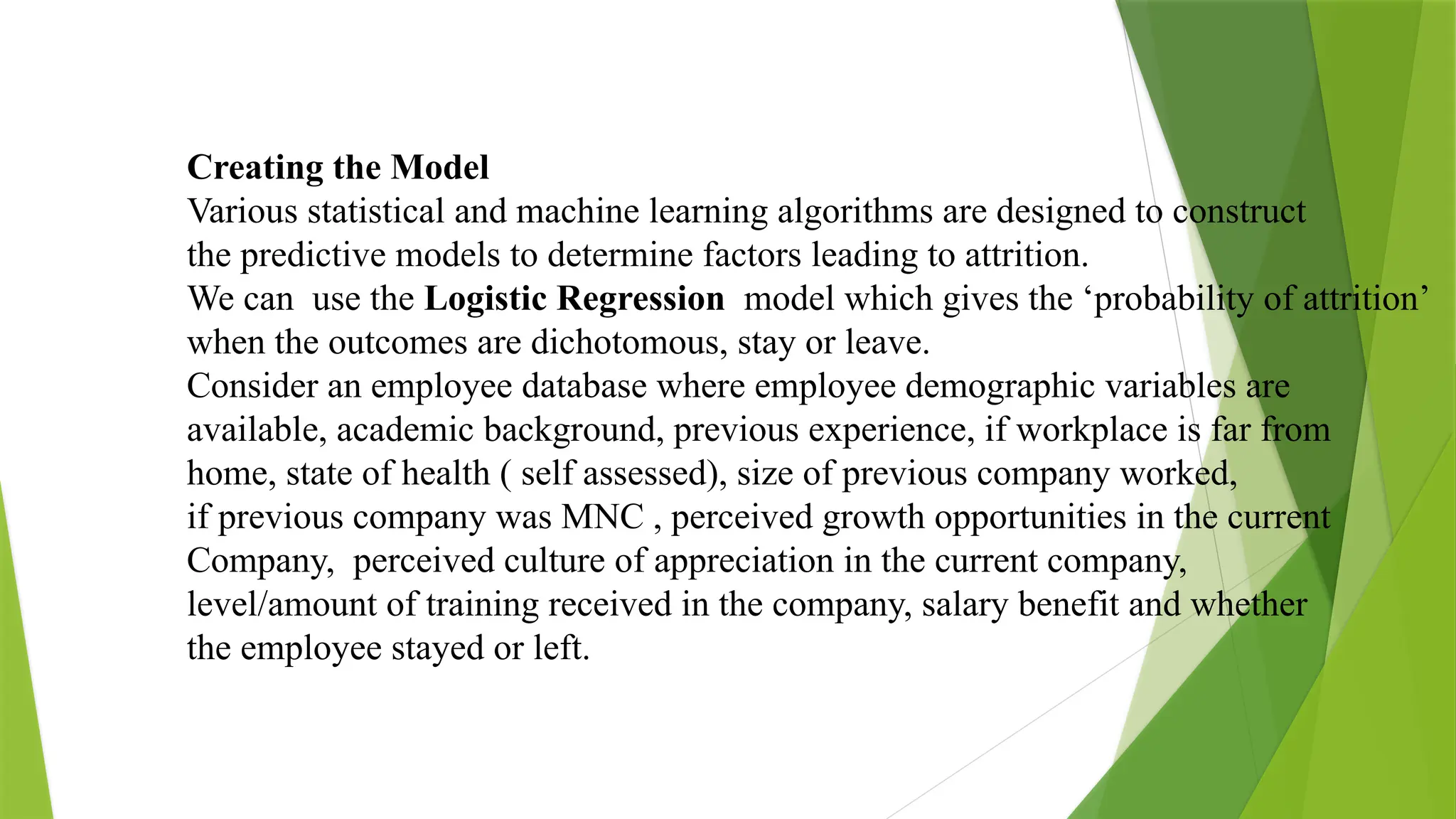 Creating the Model
Various statistical and machine learning algorithms are designed to construct
the predictive models to determine factors leading to attrition.
We can use the Logistic Regression model which gives the ‘probability of attrition’
when the outcomes are dichotomous, stay or leave.
Consider an employee database where employee demographic variables are
available, academic background, previous experience, if workplace is far from
home, state of health ( self assessed), size of previous company worked,
if previous company was MNC , perceived growth opportunities in the current
Company, perceived culture of appreciation in the current company,
level/amount of training received in the company, salary benefit and whether
the employee stayed or left.
 