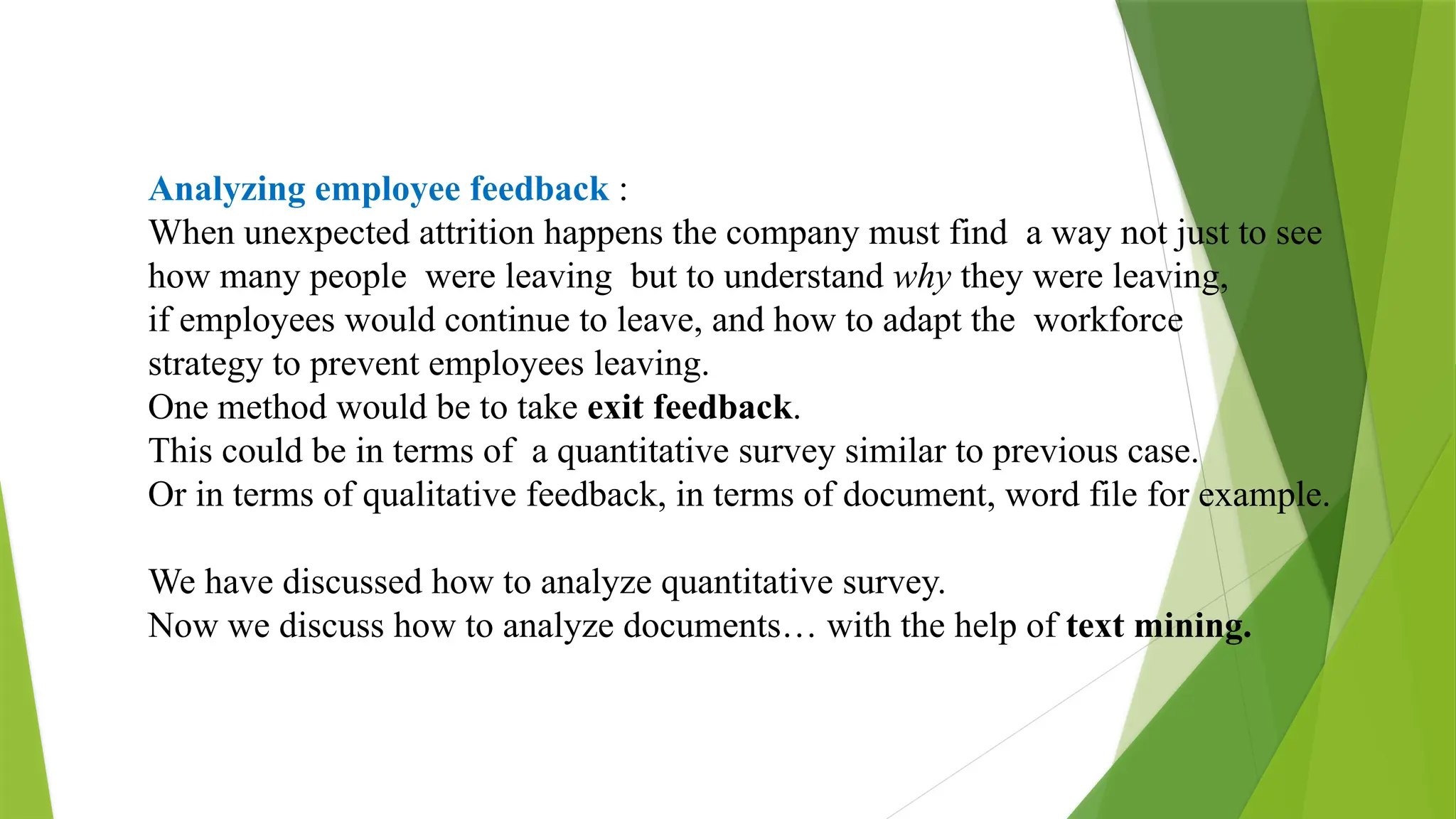 Analyzing employee feedback :
When unexpected attrition happens the company must find a way not just to see
how many people were leaving but to understand why they were leaving,
if employees would continue to leave, and how to adapt the workforce
strategy to prevent employees leaving.
One method would be to take exit feedback.
This could be in terms of a quantitative survey similar to previous case.
Or in terms of qualitative feedback, in terms of document, word file for example.
We have discussed how to analyze quantitative survey.
Now we discuss how to analyze documents… with the help of text mining.
 