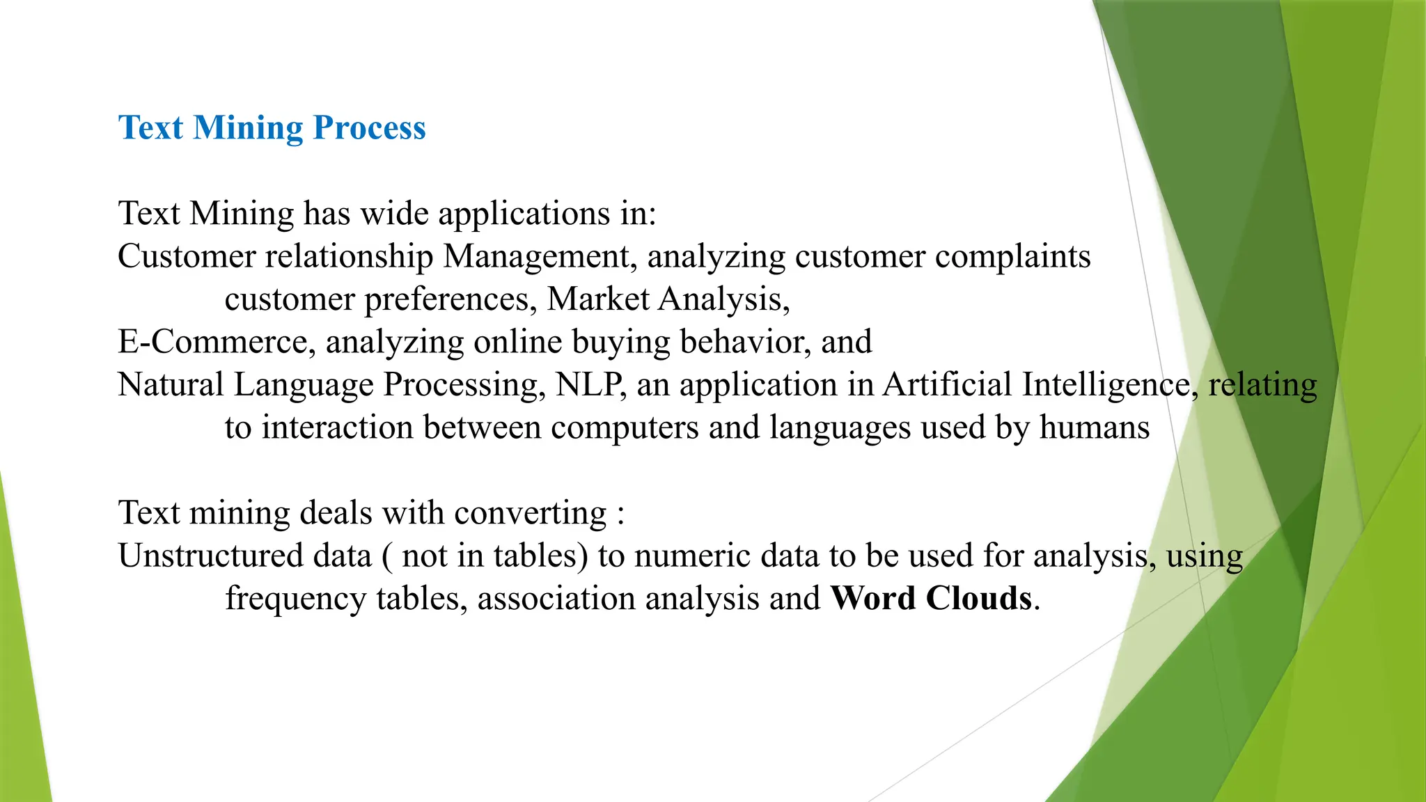 Text Mining Process
Text Mining has wide applications in:
Customer relationship Management, analyzing customer complaints
customer preferences, Market Analysis,
E-Commerce, analyzing online buying behavior, and
Natural Language Processing, NLP, an application in Artificial Intelligence, relating
to interaction between computers and languages used by humans
Text mining deals with converting :
Unstructured data ( not in tables) to numeric data to be used for analysis, using
frequency tables, association analysis and Word Clouds.
 
