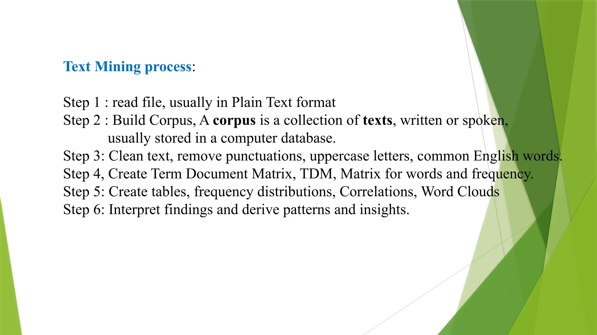 Text Mining process:
Step 1 : read file, usually in Plain Text format
Step 2 : Build Corpus, A corpus is a collection of texts, written or spoken,
usually stored in a computer database.
Step 3: Clean text, remove punctuations, uppercase letters, common English words.
Step 4, Create Term Document Matrix, TDM, Matrix for words and frequency.
Step 5: Create tables, frequency distributions, Correlations, Word Clouds
Step 6: Interpret findings and derive patterns and insights.
 
