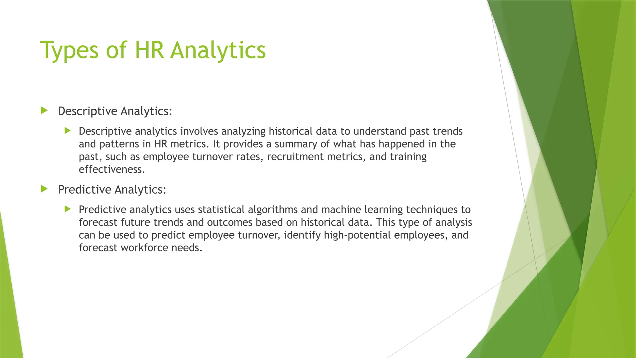 Types of HR Analytics
 Descriptive Analytics:
 Descriptive analytics involves analyzing historical data to understand past trends
and patterns in HR metrics. It provides a summary of what has happened in the
past, such as employee turnover rates, recruitment metrics, and training
effectiveness.
 Predictive Analytics:
 Predictive analytics uses statistical algorithms and machine learning techniques to
forecast future trends and outcomes based on historical data. This type of analysis
can be used to predict employee turnover, identify high-potential employees, and
forecast workforce needs.
 