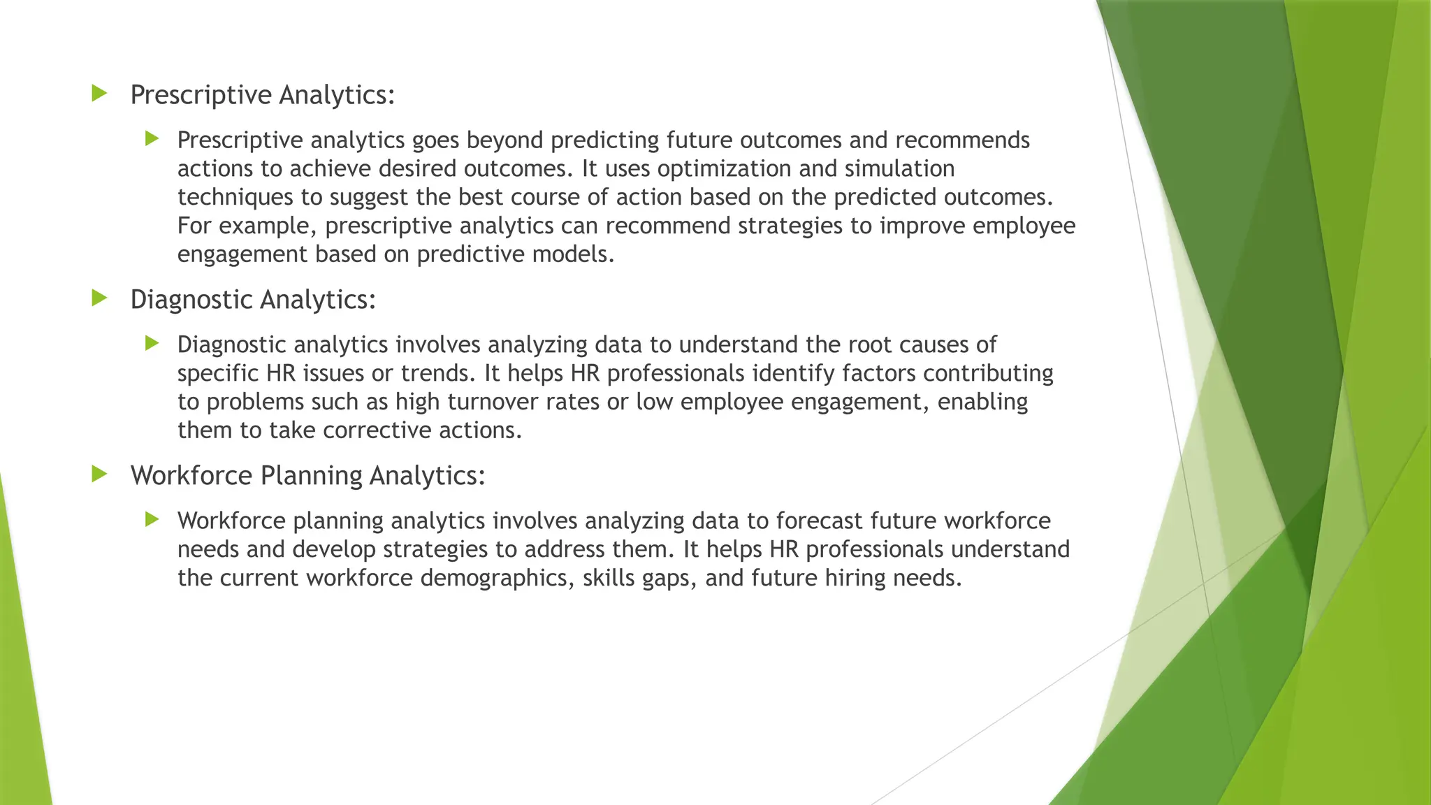  Prescriptive Analytics:
 Prescriptive analytics goes beyond predicting future outcomes and recommends
actions to achieve desired outcomes. It uses optimization and simulation
techniques to suggest the best course of action based on the predicted outcomes.
For example, prescriptive analytics can recommend strategies to improve employee
engagement based on predictive models.
 Diagnostic Analytics:
 Diagnostic analytics involves analyzing data to understand the root causes of
specific HR issues or trends. It helps HR professionals identify factors contributing
to problems such as high turnover rates or low employee engagement, enabling
them to take corrective actions.
 Workforce Planning Analytics:
 Workforce planning analytics involves analyzing data to forecast future workforce
needs and develop strategies to address them. It helps HR professionals understand
the current workforce demographics, skills gaps, and future hiring needs.
 