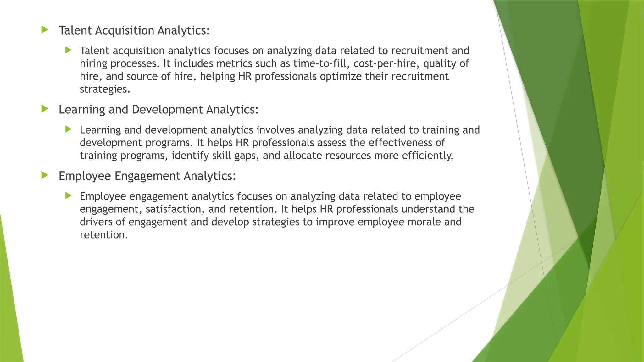  Talent Acquisition Analytics:
 Talent acquisition analytics focuses on analyzing data related to recruitment and
hiring processes. It includes metrics such as time-to-fill, cost-per-hire, quality of
hire, and source of hire, helping HR professionals optimize their recruitment
strategies.
 Learning and Development Analytics:
 Learning and development analytics involves analyzing data related to training and
development programs. It helps HR professionals assess the effectiveness of
training programs, identify skill gaps, and allocate resources more efficiently.
 Employee Engagement Analytics:
 Employee engagement analytics focuses on analyzing data related to employee
engagement, satisfaction, and retention. It helps HR professionals understand the
drivers of engagement and develop strategies to improve employee morale and
retention.
 