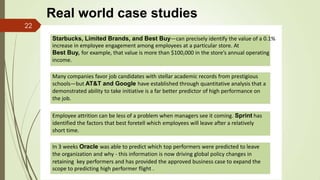 Real world case studies
Starbucks, Limited Brands, and Best Buy—can precisely identify the value of a 0.1%
increase in employee engagement among employees at a particular store. At
Best Buy, for example, that value is more than $100,000 in the store’s annual operating
income.
Many companies favor job candidates with stellar academic records from prestigious
schools—but AT&T and Google have established through quantitative analysis that a
demonstrated ability to take initiative is a far better predictor of high performance on
the job.
Employee attrition can be less of a problem when managers see it coming. Sprint has
identified the factors that best foretell which employees will leave after a relatively
short time.
In 3 weeks Oracle was able to predict which top performers were predicted to leave
the organization and why - this information is now driving global policy changes in
retaining key performers and has provided the approved business case to expand the
scope to predicting high performer flight .
22
 
