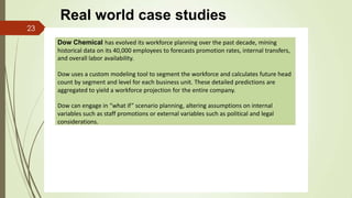 Dow Chemical has evolved its workforce planning over the past decade, mining
historical data on its 40,000 employees to forecasts promotion rates, internal transfers,
and overall labor availability.
Dow uses a custom modeling tool to segment the workforce and calculates future head
count by segment and level for each business unit. These detailed predictions are
aggregated to yield a workforce projection for the entire company.
Dow can engage in “what if” scenario planning, altering assumptions on internal
variables such as staff promotions or external variables such as political and legal
considerations.
23
Real world case studies
 