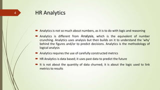 HR Analytics
 Analytics is not so much about numbers, as it is to do with logic and reasoning
 Analytics is different from Analysis, which is the equivalent of number
crunching. Analytics uses analysis but then builds on it to understand the 'why'
behind the figures and/or to predict decisions. Analytics is the methodology of
logical analysis
 Analytics requires the use of carefully constructed metrics
 HR Analytics is data based; it uses past data to predict the future
 It is not about the quantity of data churned; it is about the logic used to link
metrics to results
4
 