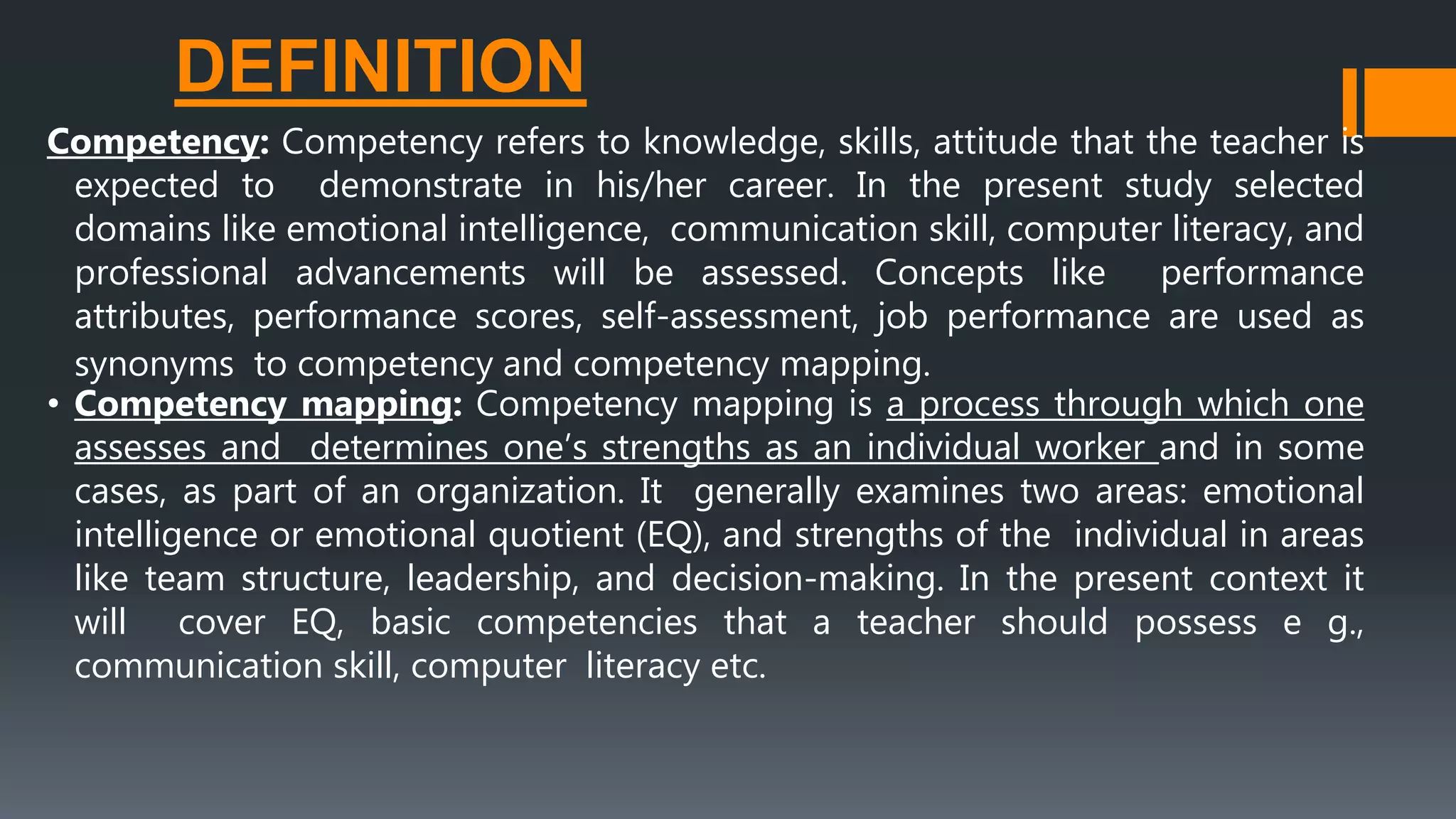 DEFINITION
Competency: Competency refers to knowledge, skills, attitude that the teacher is
expected to demonstrate in his/her career. In the present study selected
domains like emotional intelligence, communication skill, computer literacy, and
professional advancements will be assessed. Concepts like performance
attributes, performance scores, self-assessment, job performance are used as
synonyms to competency and competency mapping.
• Competency mapping: Competency mapping is a process through which one
assesses and determines one’s strengths as an individual worker and in some
cases, as part of an organization. It generally examines two areas: emotional
intelligence or emotional quotient (EQ), and strengths of the individual in areas
like team structure, leadership, and decision-making. In the present context it
will cover EQ, basic competencies that a teacher should possess e g.,
communication skill, computer literacy etc.
 