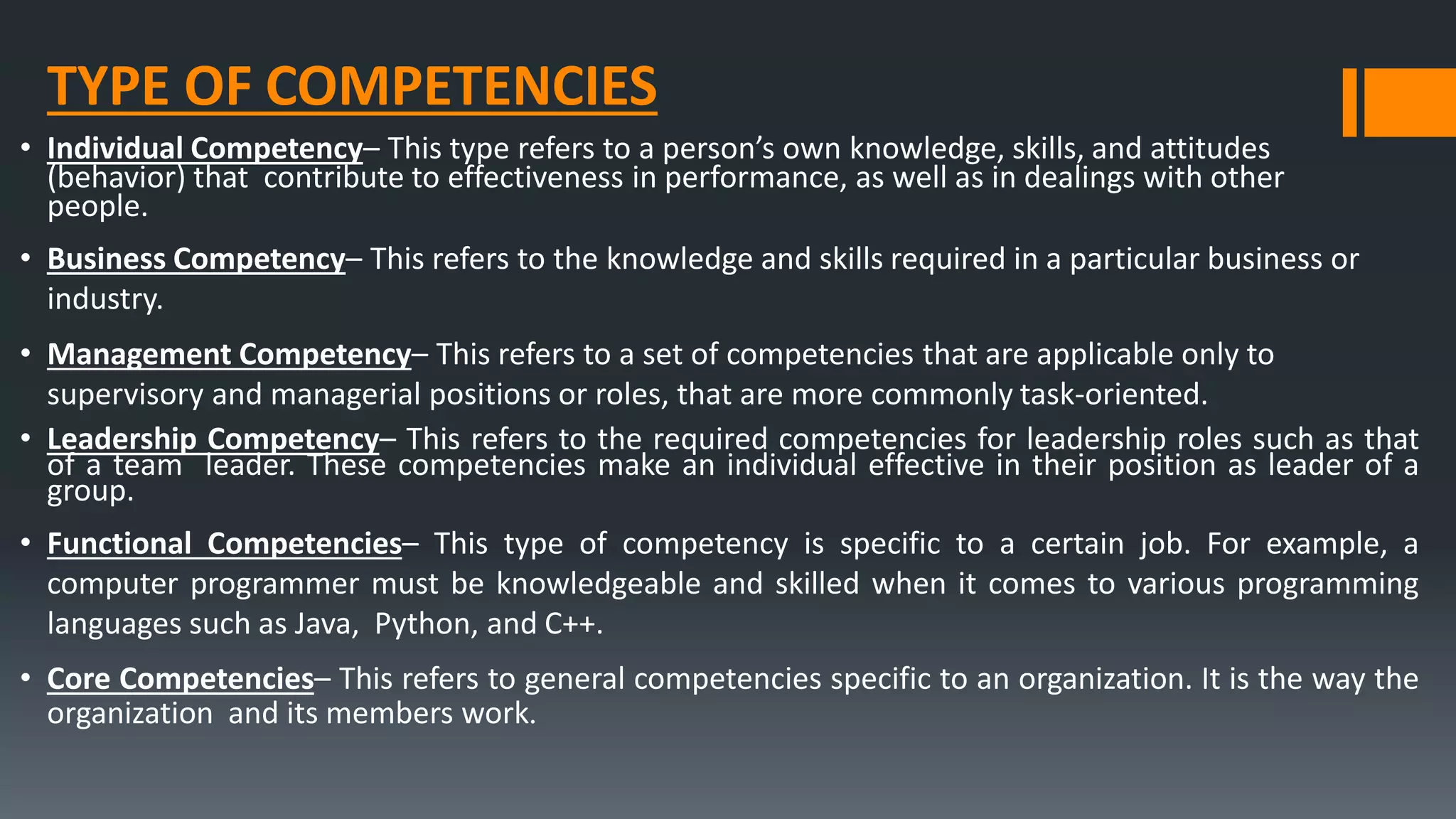 TYPE OF COMPETENCIES
• Individual Competency– This type refers to a person’s own knowledge, skills, and attitudes
(behavior) that contribute to effectiveness in performance, as well as in dealings with other
people.
• Business Competency– This refers to the knowledge and skills required in a particular business or
industry.
• Management Competency– This refers to a set of competencies that are applicable only to
supervisory and managerial positions or roles, that are more commonly task-oriented.
• Leadership Competency– This refers to the required competencies for leadership roles such as that
of a team leader. These competencies make an individual effective in their position as leader of a
group.
• Functional Competencies– This type of competency is specific to a certain job. For example, a
computer programmer must be knowledgeable and skilled when it comes to various programming
languages such as Java, Python, and C++.
• Core Competencies– This refers to general competencies specific to an organization. It is the way the
organization and its members work.
 