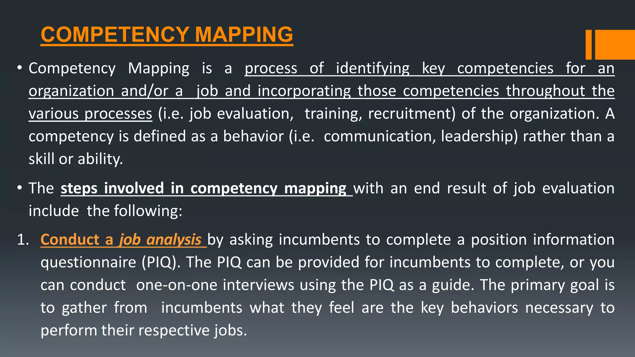 COMPETENCY MAPPING
• Competency Mapping is a process of identifying key competencies for an
organization and/or a job and incorporating those competencies throughout the
various processes (i.e. job evaluation, training, recruitment) of the organization. A
competency is defined as a behavior (i.e. communication, leadership) rather than a
skill or ability.
• The steps involved in competency mapping with an end result of job evaluation
include the following:
1. Conduct a job analysis by asking incumbents to complete a position information
questionnaire (PIQ). The PIQ can be provided for incumbents to complete, or you
can conduct one-on-one interviews using the PIQ as a guide. The primary goal is
to gather from incumbents what they feel are the key behaviors necessary to
perform their respective jobs.
 