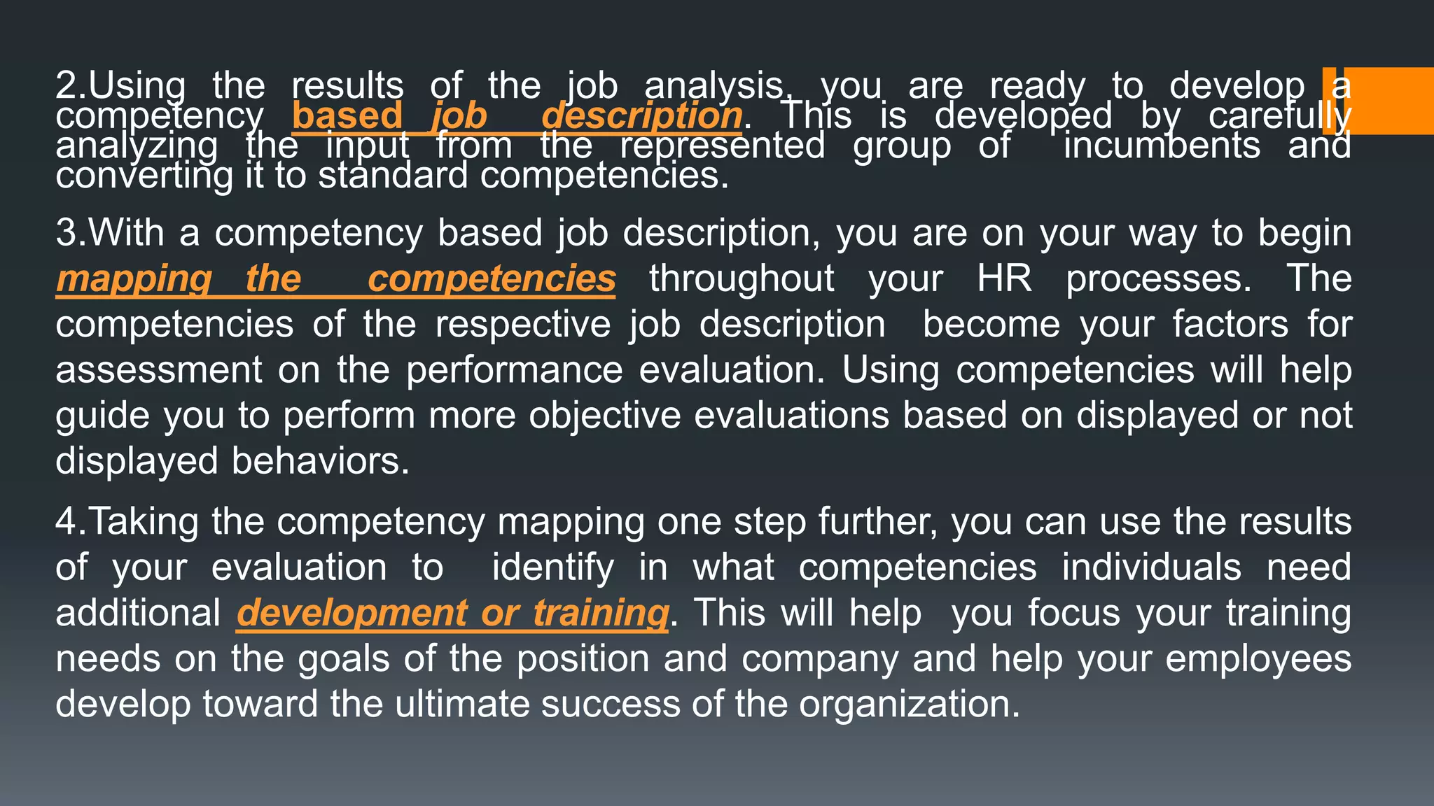 2.Using the results of the job analysis, you are ready to develop a
competency based job description. This is developed by carefully
analyzing the input from the represented group of incumbents and
converting it to standard competencies.
3.With a competency based job description, you are on your way to begin
mapping the competencies throughout your HR processes. The
competencies of the respective job description become your factors for
assessment on the performance evaluation. Using competencies will help
guide you to perform more objective evaluations based on displayed or not
displayed behaviors.
4.Taking the competency mapping one step further, you can use the results
of your evaluation to identify in what competencies individuals need
additional development or training. This will help you focus your training
needs on the goals of the position and company and help your employees
develop toward the ultimate success of the organization.
 