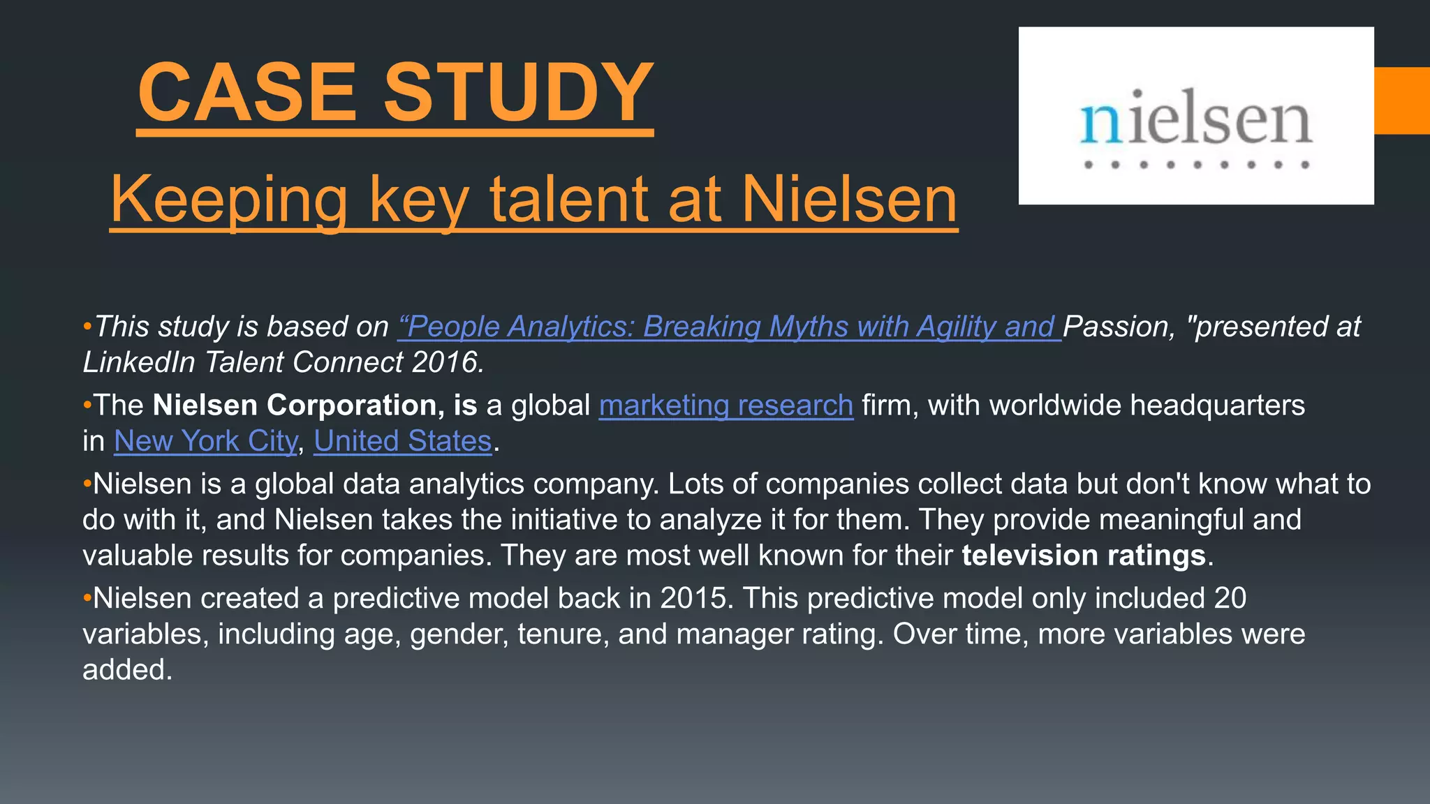 CASE STUDY
•This study is based on “People Analytics: Breaking Myths with Agility and Passion, "presented at
LinkedIn Talent Connect 2016.
•The Nielsen Corporation, is a global marketing research firm, with worldwide headquarters
in New York City, United States.
•Nielsen is a global data analytics company. Lots of companies collect data but don't know what to
do with it, and Nielsen takes the initiative to analyze it for them. They provide meaningful and
valuable results for companies. They are most well known for their television ratings.
•Nielsen created a predictive model back in 2015. This predictive model only included 20
variables, including age, gender, tenure, and manager rating. Over time, more variables were
added.
Keeping key talent at Nielsen
 