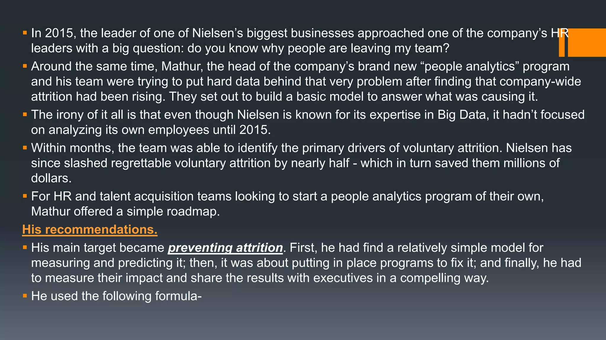  In 2015, the leader of one of Nielsen’s biggest businesses approached one of the company’s HR
leaders with a big question: do you know why people are leaving my team?
 Around the same time, Mathur, the head of the company’s brand new “people analytics” program
and his team were trying to put hard data behind that very problem after finding that company-wide
attrition had been rising. They set out to build a basic model to answer what was causing it.
 The irony of it all is that even though Nielsen is known for its expertise in Big Data, it hadn’t focused
on analyzing its own employees until 2015.
 Within months, the team was able to identify the primary drivers of voluntary attrition. Nielsen has
since slashed regrettable voluntary attrition by nearly half - which in turn saved them millions of
dollars.
 For HR and talent acquisition teams looking to start a people analytics program of their own,
Mathur offered a simple roadmap.
His recommendations.
 His main target became preventing attrition. First, he had find a relatively simple model for
measuring and predicting it; then, it was about putting in place programs to fix it; and finally, he had
to measure their impact and share the results with executives in a compelling way.
 He used the following formula-
 