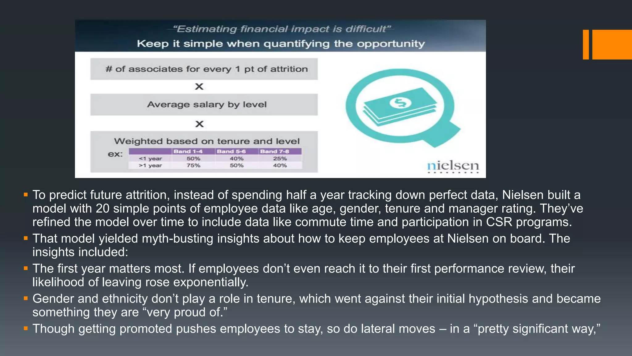  To predict future attrition, instead of spending half a year tracking down perfect data, Nielsen built a
model with 20 simple points of employee data like age, gender, tenure and manager rating. They’ve
refined the model over time to include data like commute time and participation in CSR programs.
 That model yielded myth-busting insights about how to keep employees at Nielsen on board. The
insights included:
 The first year matters most. If employees don’t even reach it to their first performance review, their
likelihood of leaving rose exponentially.
 Gender and ethnicity don’t play a role in tenure, which went against their initial hypothesis and became
something they are “very proud of.”
 Though getting promoted pushes employees to stay, so do lateral moves – in a “pretty significant way,”
 