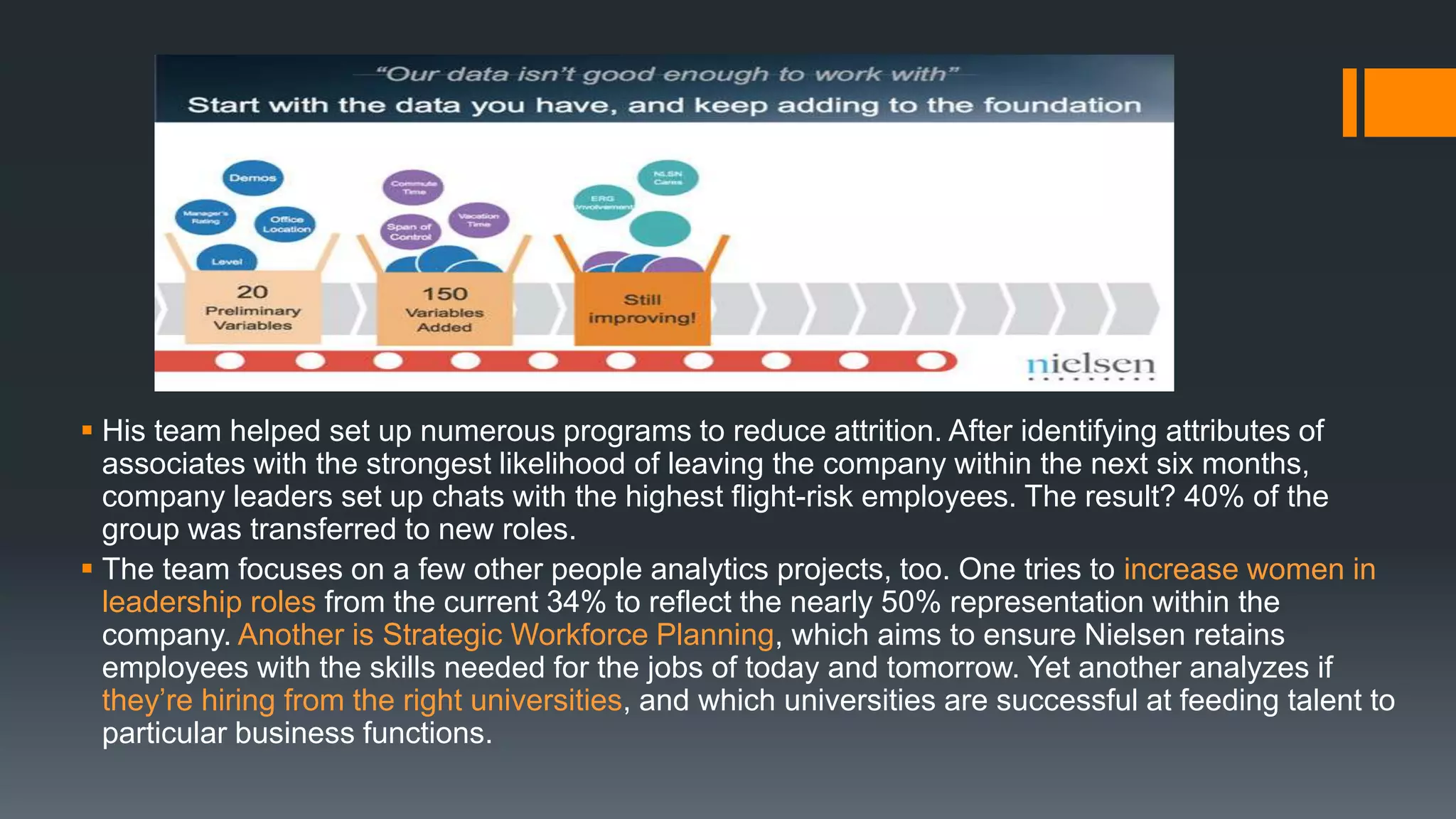  His team helped set up numerous programs to reduce attrition. After identifying attributes of
associates with the strongest likelihood of leaving the company within the next six months,
company leaders set up chats with the highest flight-risk employees. The result? 40% of the
group was transferred to new roles.
 The team focuses on a few other people analytics projects, too. One tries to increase women in
leadership roles from the current 34% to reflect the nearly 50% representation within the
company. Another is Strategic Workforce Planning, which aims to ensure Nielsen retains
employees with the skills needed for the jobs of today and tomorrow. Yet another analyzes if
they’re hiring from the right universities, and which universities are successful at feeding talent to
particular business functions.
 