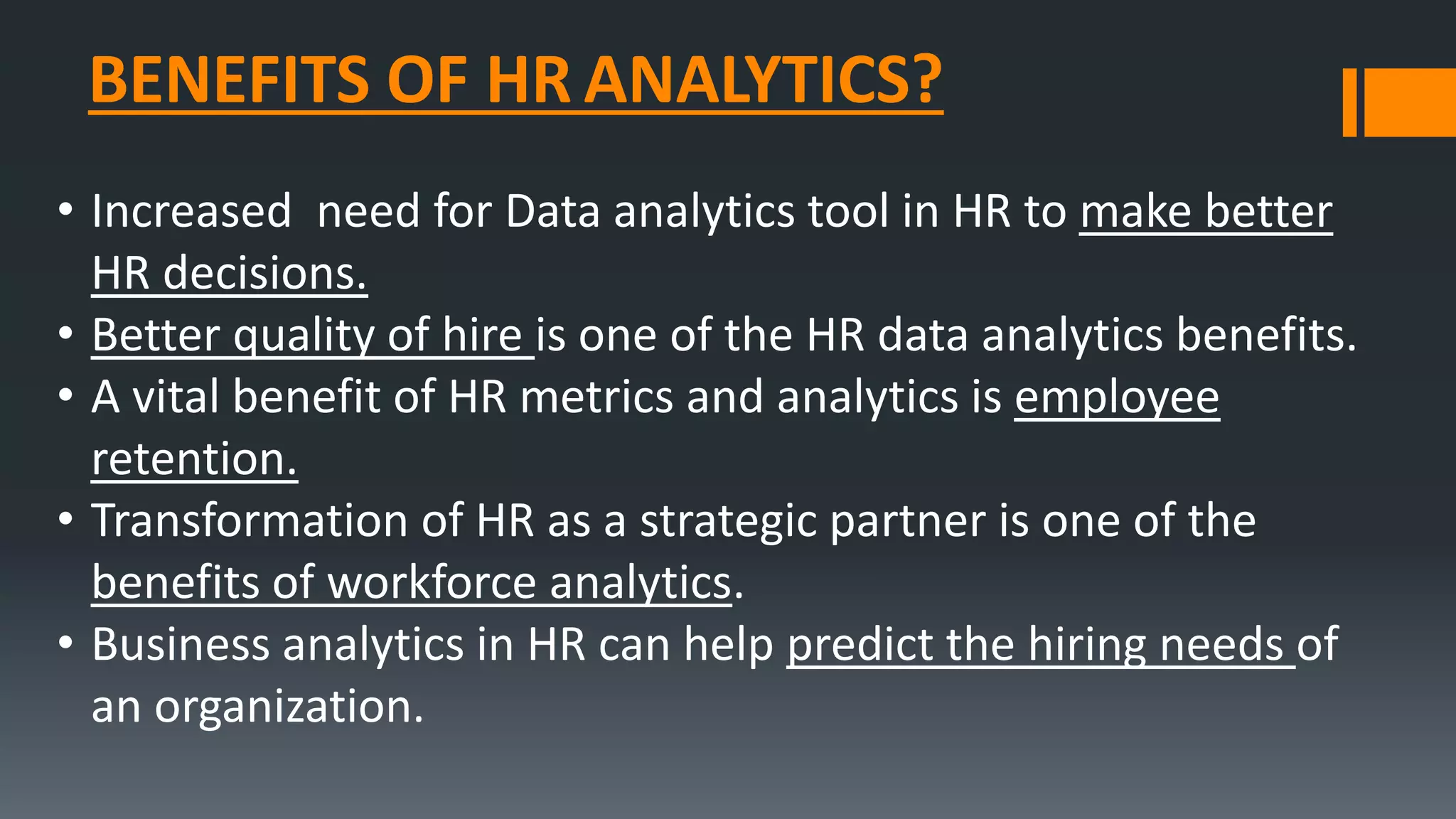 BENEFITS OF HR ANALYTICS?
• Increased need for Data analytics tool in HR to make better
HR decisions.
• Better quality of hire is one of the HR data analytics benefits.
• A vital benefit of HR metrics and analytics is employee
retention.
• Transformation of HR as a strategic partner is one of the
benefits of workforce analytics.
• Business analytics in HR can help predict the hiring needs of
an organization.
 