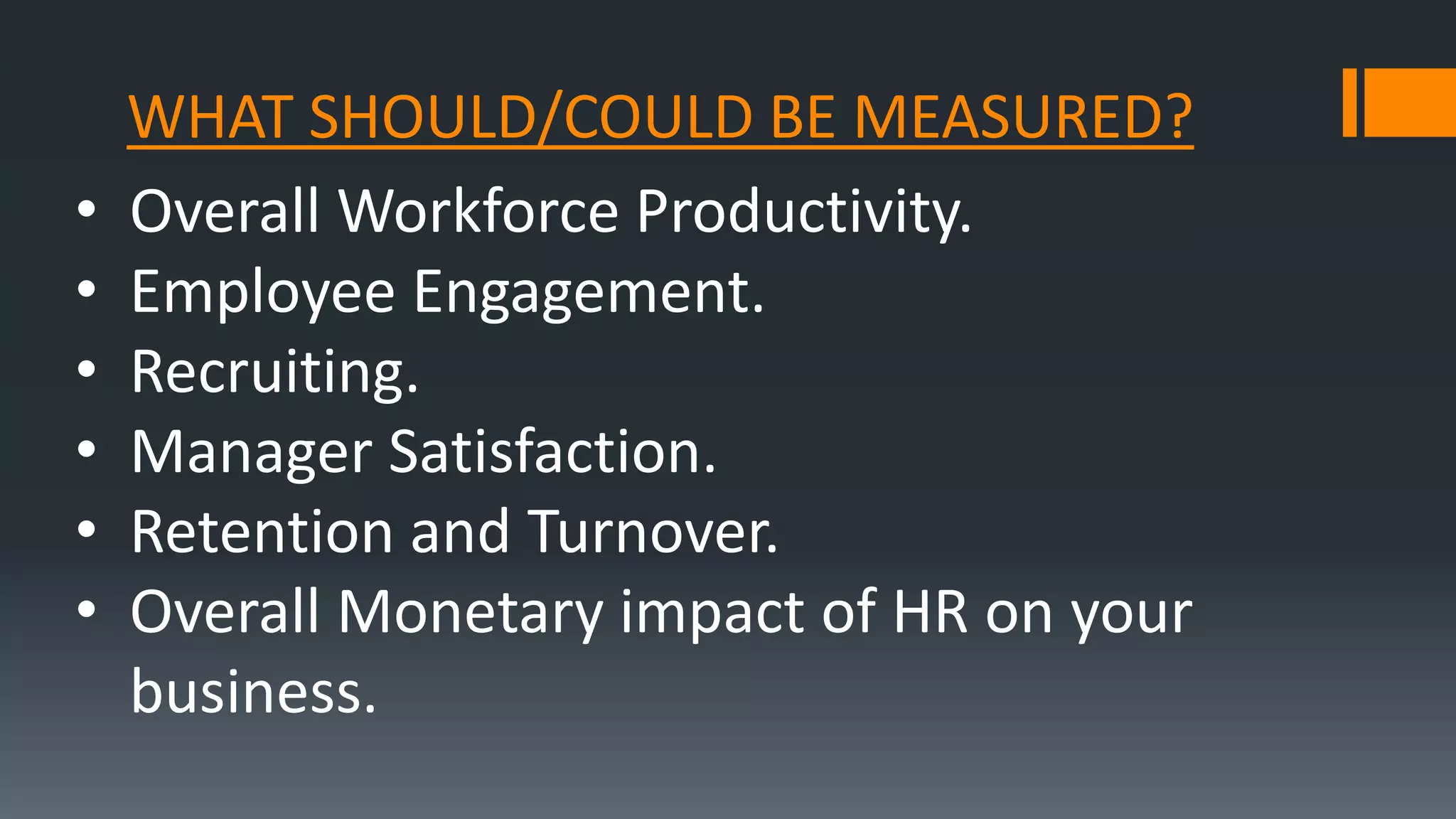 WHAT SHOULD/COULD BE MEASURED?
• Overall Workforce Productivity.
• Employee Engagement.
• Recruiting.
• Manager Satisfaction.
• Retention and Turnover.
• Overall Monetary impact of HR on your
business.
 