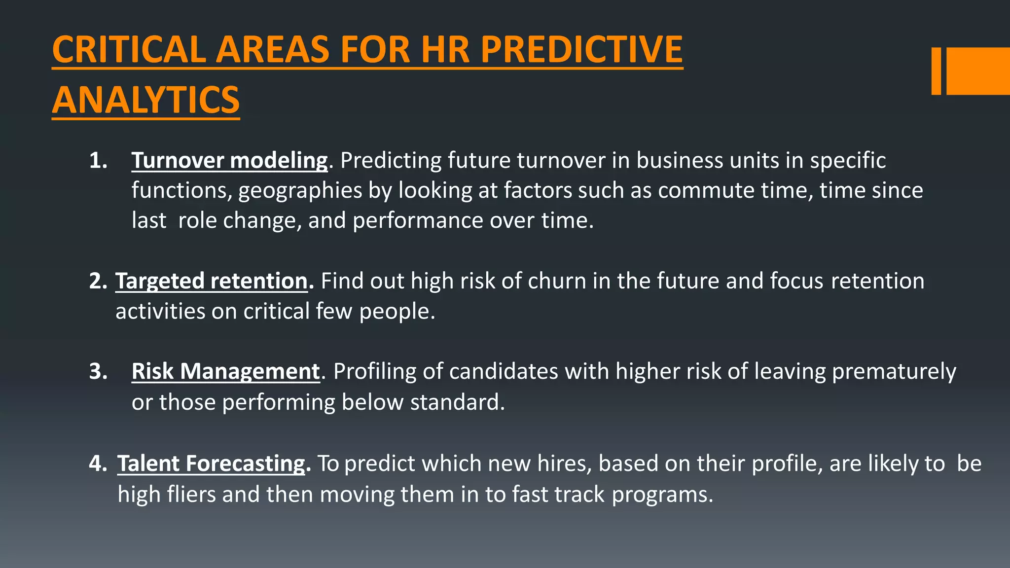 CRITICAL AREAS FOR HR PREDICTIVE
ANALYTICS
1. Turnover modeling. Predicting future turnover in business units in specific
functions, geographies by looking at factors such as commute time, time since
last role change, and performance over time.
2. Targeted retention. Find out high risk of churn in the future and focus retention
activities on critical few people.
3. Risk Management. Profiling of candidates with higher risk of leaving prematurely
or those performing below standard.
4. Talent Forecasting. To predict which new hires, based on their profile, are likely to be
high fliers and then moving them in to fast track programs.
 