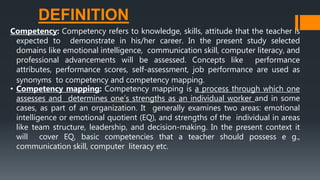 DEFINITION
Competency: Competency refers to knowledge, skills, attitude that the teacher is
expected to demonstrate in his/her career. In the present study selected
domains like emotional intelligence, communication skill, computer literacy, and
professional advancements will be assessed. Concepts like performance
attributes, performance scores, self-assessment, job performance are used as
synonyms to competency and competency mapping.
• Competency mapping: Competency mapping is a process through which one
assesses and determines one’s strengths as an individual worker and in some
cases, as part of an organization. It generally examines two areas: emotional
intelligence or emotional quotient (EQ), and strengths of the individual in areas
like team structure, leadership, and decision-making. In the present context it
will cover EQ, basic competencies that a teacher should possess e g.,
communication skill, computer literacy etc.
 
