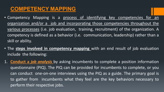 COMPETENCY MAPPING
• Competency Mapping is a process of identifying key competencies for an
organization and/or a job and incorporating those competencies throughout the
various processes (i.e. job evaluation, training, recruitment) of the organization. A
competency is defined as a behavior (i.e. communication, leadership) rather than a
skill or ability.
• The steps involved in competency mapping with an end result of job evaluation
include the following:
1. Conduct a job analysis by asking incumbents to complete a position information
questionnaire (PIQ). The PIQ can be provided for incumbents to complete, or you
can conduct one-on-one interviews using the PIQ as a guide. The primary goal is
to gather from incumbents what they feel are the key behaviors necessary to
perform their respective jobs.
 
