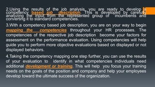2.Using the results of the job analysis, you are ready to develop a
competency based job description. This is developed by carefully
analyzing the input from the represented group of incumbents and
converting it to standard competencies.
3.With a competency based job description, you are on your way to begin
mapping the competencies throughout your HR processes. The
competencies of the respective job description become your factors for
assessment on the performance evaluation. Using competencies will help
guide you to perform more objective evaluations based on displayed or not
displayed behaviors.
4.Taking the competency mapping one step further, you can use the results
of your evaluation to identify in what competencies individuals need
additional development or training. This will help you focus your training
needs on the goals of the position and company and help your employees
develop toward the ultimate success of the organization.
 
