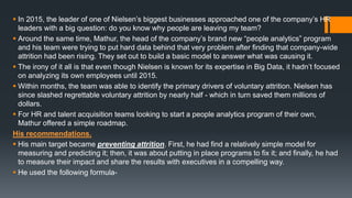  In 2015, the leader of one of Nielsen’s biggest businesses approached one of the company’s HR
leaders with a big question: do you know why people are leaving my team?
 Around the same time, Mathur, the head of the company’s brand new “people analytics” program
and his team were trying to put hard data behind that very problem after finding that company-wide
attrition had been rising. They set out to build a basic model to answer what was causing it.
 The irony of it all is that even though Nielsen is known for its expertise in Big Data, it hadn’t focused
on analyzing its own employees until 2015.
 Within months, the team was able to identify the primary drivers of voluntary attrition. Nielsen has
since slashed regrettable voluntary attrition by nearly half - which in turn saved them millions of
dollars.
 For HR and talent acquisition teams looking to start a people analytics program of their own,
Mathur offered a simple roadmap.
His recommendations.
 His main target became preventing attrition. First, he had find a relatively simple model for
measuring and predicting it; then, it was about putting in place programs to fix it; and finally, he had
to measure their impact and share the results with executives in a compelling way.
 He used the following formula-
 