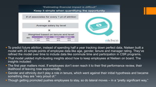  To predict future attrition, instead of spending half a year tracking down perfect data, Nielsen built a
model with 20 simple points of employee data like age, gender, tenure and manager rating. They’ve
refined the model over time to include data like commute time and participation in CSR programs.
 That model yielded myth-busting insights about how to keep employees at Nielsen on board. The
insights included:
 The first year matters most. If employees don’t even reach it to their first performance review, their
likelihood of leaving rose exponentially.
 Gender and ethnicity don’t play a role in tenure, which went against their initial hypothesis and became
something they are “very proud of.”
 Though getting promoted pushes employees to stay, so do lateral moves – in a “pretty significant way,”
 