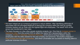  His team helped set up numerous programs to reduce attrition. After identifying attributes of
associates with the strongest likelihood of leaving the company within the next six months,
company leaders set up chats with the highest flight-risk employees. The result? 40% of the
group was transferred to new roles.
 The team focuses on a few other people analytics projects, too. One tries to increase women in
leadership roles from the current 34% to reflect the nearly 50% representation within the
company. Another is Strategic Workforce Planning, which aims to ensure Nielsen retains
employees with the skills needed for the jobs of today and tomorrow. Yet another analyzes if
they’re hiring from the right universities, and which universities are successful at feeding talent to
particular business functions.
 
