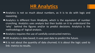 HR Analytics
Analytics is not so much about numbers, as it is to do with logic and
reasoning.
Analytics is different from Analysis, which is the equivalent of number
crunching. Analytics uses analysis but then builds on it to understand the
'why' behind the figures and/or to predict decisions. Analytics is the
methodology of logical analysis.
Analytics requires the use of carefully constructed metrics.
HR Analytics is data based; it uses past data to predict the future.
It is not about the quantity of data churned; it is about the logic used to
link metrics to results.
 