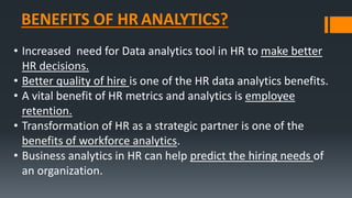 BENEFITS OF HR ANALYTICS?
• Increased need for Data analytics tool in HR to make better
HR decisions.
• Better quality of hire is one of the HR data analytics benefits.
• A vital benefit of HR metrics and analytics is employee
retention.
• Transformation of HR as a strategic partner is one of the
benefits of workforce analytics.
• Business analytics in HR can help predict the hiring needs of
an organization.
 