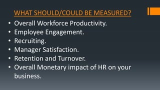 WHAT SHOULD/COULD BE MEASURED?
• Overall Workforce Productivity.
• Employee Engagement.
• Recruiting.
• Manager Satisfaction.
• Retention and Turnover.
• Overall Monetary impact of HR on your
business.
 