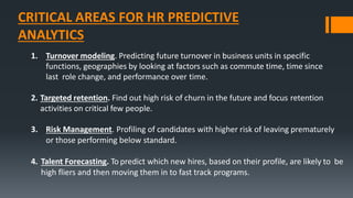 CRITICAL AREAS FOR HR PREDICTIVE
ANALYTICS
1. Turnover modeling. Predicting future turnover in business units in specific
functions, geographies by looking at factors such as commute time, time since
last role change, and performance over time.
2. Targeted retention. Find out high risk of churn in the future and focus retention
activities on critical few people.
3. Risk Management. Profiling of candidates with higher risk of leaving prematurely
or those performing below standard.
4. Talent Forecasting. To predict which new hires, based on their profile, are likely to be
high fliers and then moving them in to fast track programs.
 