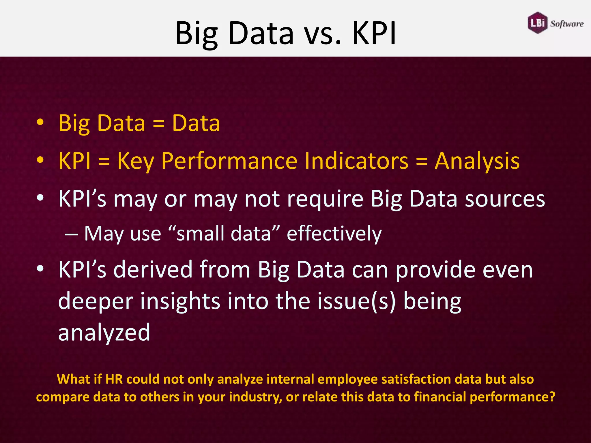 Big Data vs. KPI
• Big Data = Data
• KPI = Key Performance Indicators = Analysis
• KPI’s may or may not require Big Data sources
– May use “small data” effectively
• KPI’s derived from Big Data can provide even
deeper insights into the issue(s) being
analyzed
What if HR could not only analyze internal employee satisfaction data but also
compare data to others in your industry, or relate this data to financial performance?
 