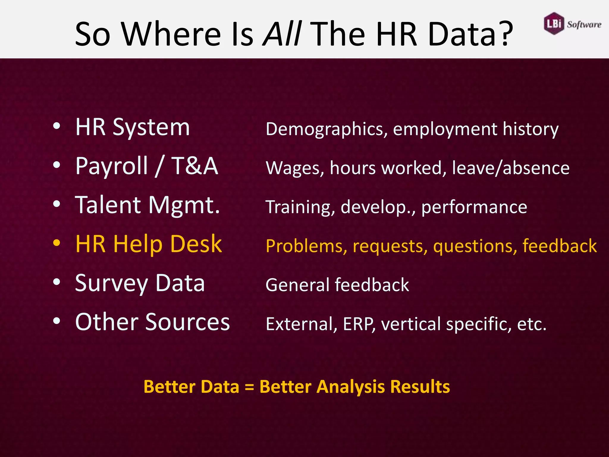 So Where Is All The HR Data?
• HR System Demographics, employment history
• Payroll / T&A Wages, hours worked, leave/absence
• Talent Mgmt. Training, develop., performance
• HR Help Desk Problems, requests, questions, feedback
• Survey Data General feedback
• Other Sources External, ERP, vertical specific, etc.
Better Data = Better Analysis Results
 
