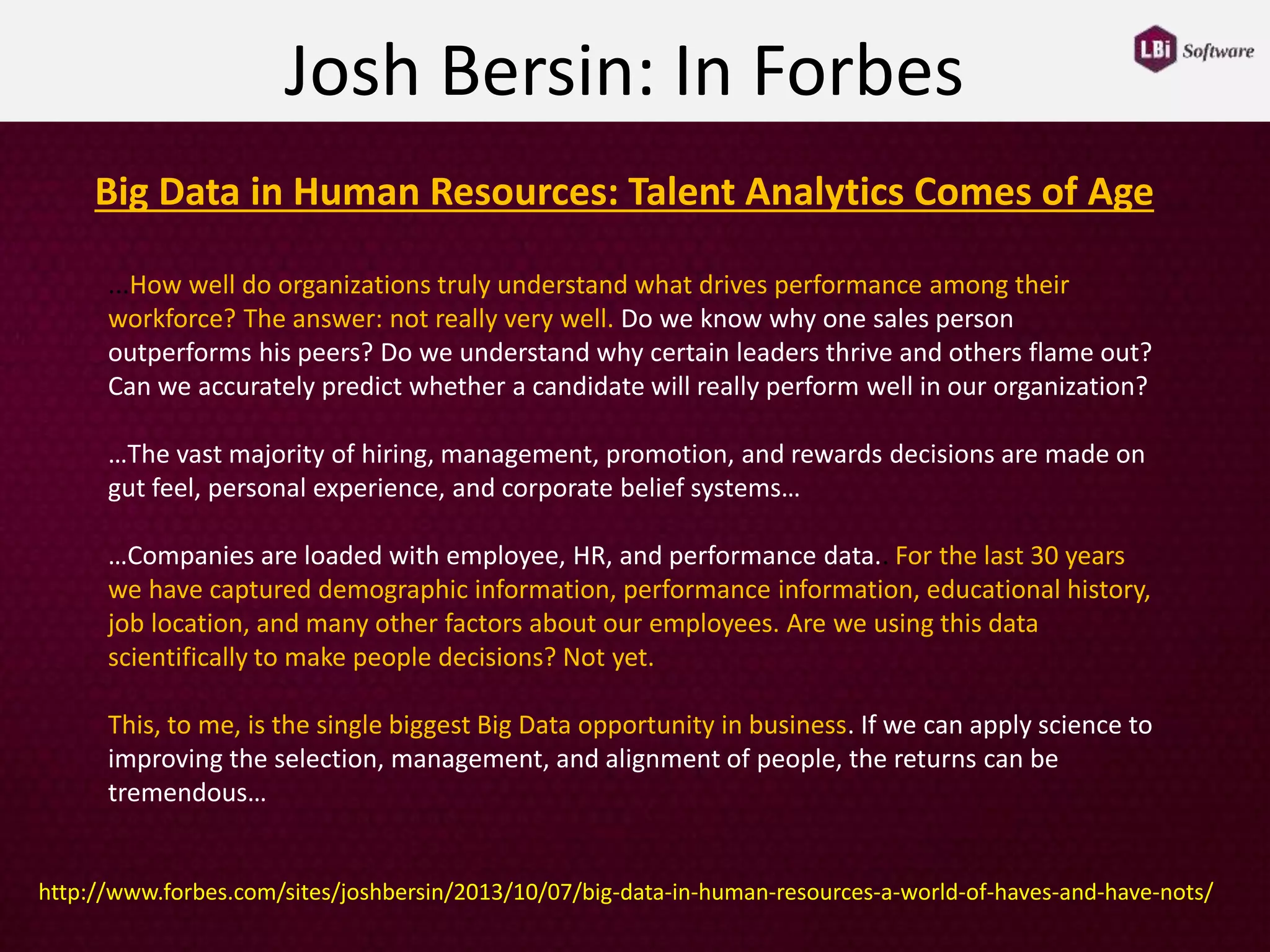 ...How well do organizations truly understand what drives performance among their
workforce? The answer: not really very well. Do we know why one sales person
outperforms his peers? Do we understand why certain leaders thrive and others flame out?
Can we accurately predict whether a candidate will really perform well in our organization?
…The vast majority of hiring, management, promotion, and rewards decisions are made on
gut feel, personal experience, and corporate belief systems…
…Companies are loaded with employee, HR, and performance data.. For the last 30 years
we have captured demographic information, performance information, educational history,
job location, and many other factors about our employees. Are we using this data
scientifically to make people decisions? Not yet.
This, to me, is the single biggest Big Data opportunity in business. If we can apply science to
improving the selection, management, and alignment of people, the returns can be
tremendous…
Josh Bersin: In Forbes
Big Data in Human Resources: Talent Analytics Comes of Age
http://www.forbes.com/sites/joshbersin/2013/10/07/big-data-in-human-resources-a-world-of-haves-and-have-nots/
 