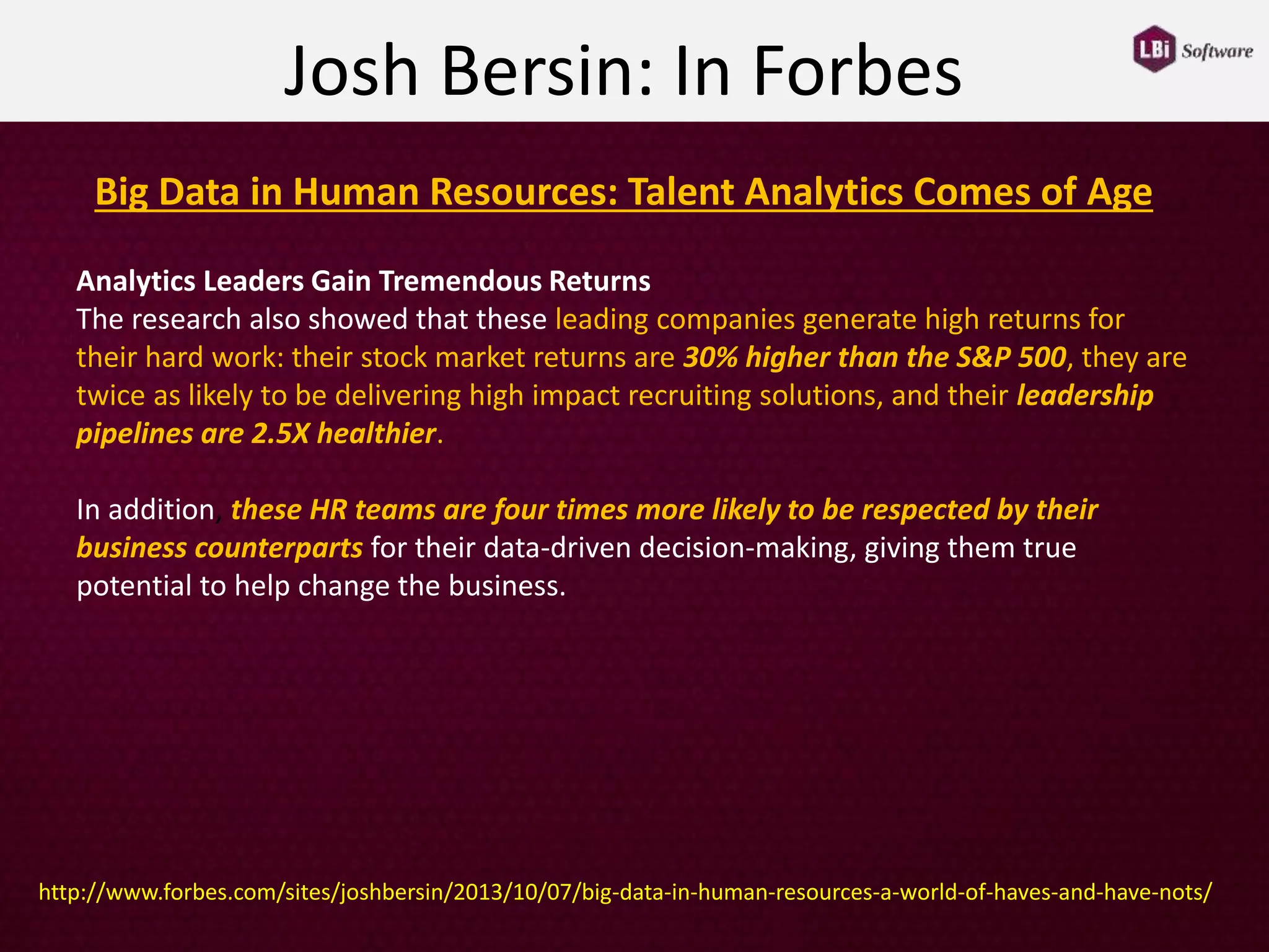 Analytics Leaders Gain Tremendous Returns
The research also showed that these leading companies generate high returns for
their hard work: their stock market returns are 30% higher than the S&P 500, they are
twice as likely to be delivering high impact recruiting solutions, and their leadership
pipelines are 2.5X healthier.
In addition, these HR teams are four times more likely to be respected by their
business counterparts for their data-driven decision-making, giving them true
potential to help change the business.
Josh Bersin: In Forbes
Big Data in Human Resources: Talent Analytics Comes of Age
http://www.forbes.com/sites/joshbersin/2013/10/07/big-data-in-human-resources-a-world-of-haves-and-have-nots/
 