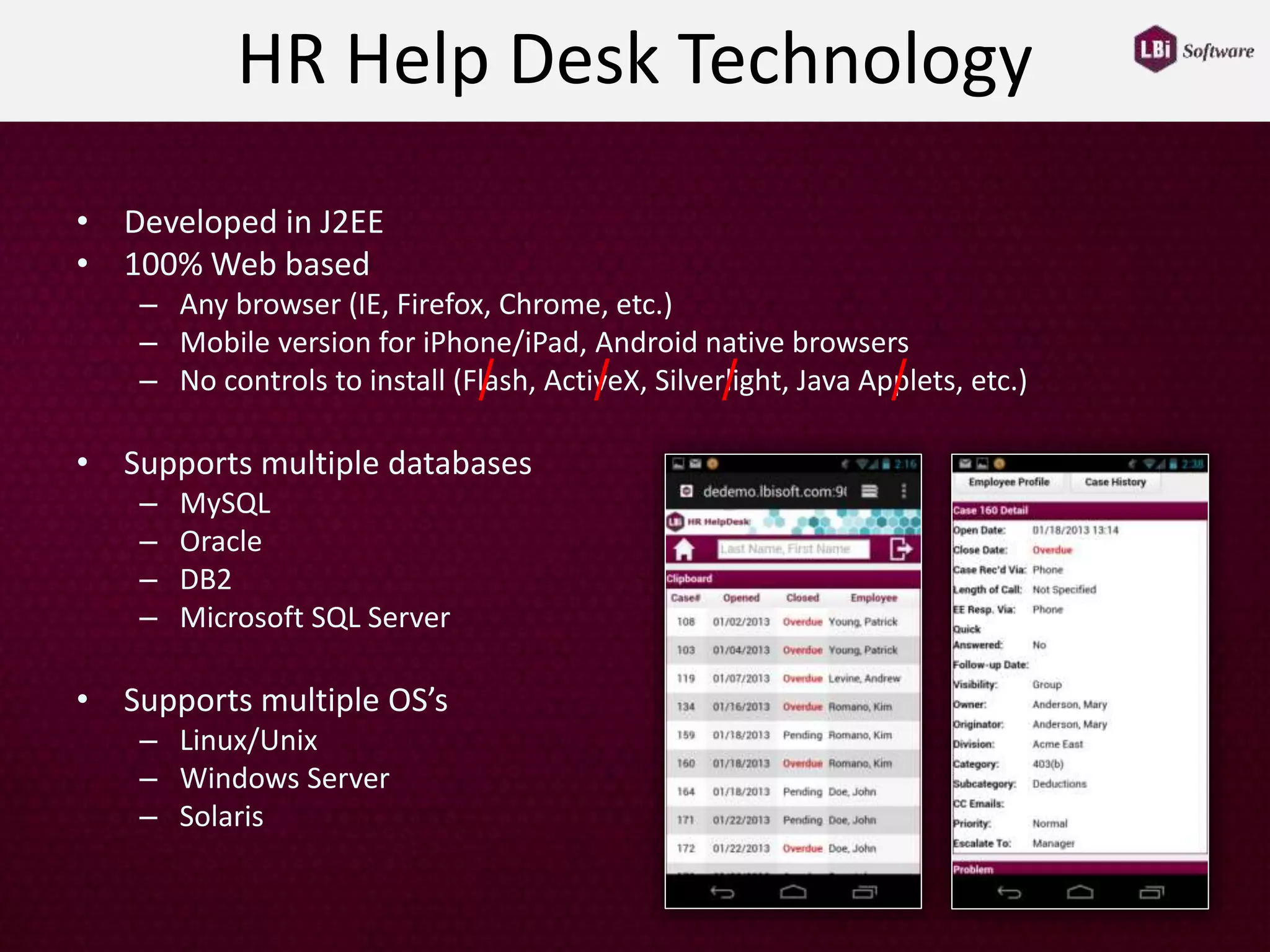 HR Help Desk Technology
• Developed in J2EE
• 100% Web based
– Any browser (IE, Firefox, Chrome, etc.)
– Mobile version for iPhone/iPad, Android native browsers
– No controls to install (Flash, ActiveX, Silverlight, Java Applets, etc.)
• Supports multiple databases
– MySQL
– Oracle
– DB2
– Microsoft SQL Server
• Supports multiple OS’s
– Linux/Unix
– Windows Server
– Solaris
/ / / /
 