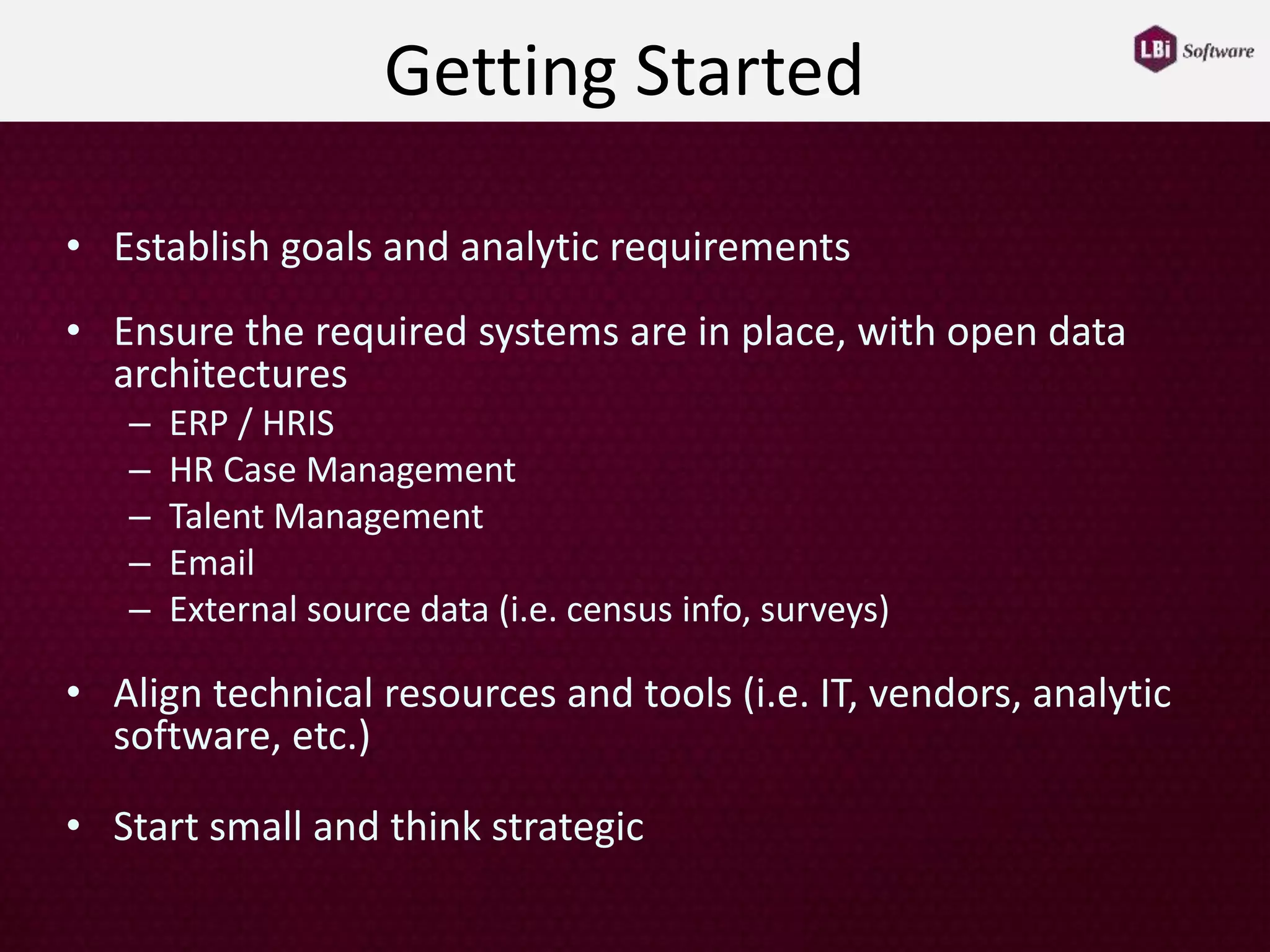 Getting Started
• Establish goals and analytic requirements
• Ensure the required systems are in place, with open data
architectures
– ERP / HRIS
– HR Case Management
– Talent Management
– Email
– External source data (i.e. census info, surveys)
• Align technical resources and tools (i.e. IT, vendors, analytic
software, etc.)
• Start small and think strategic
 