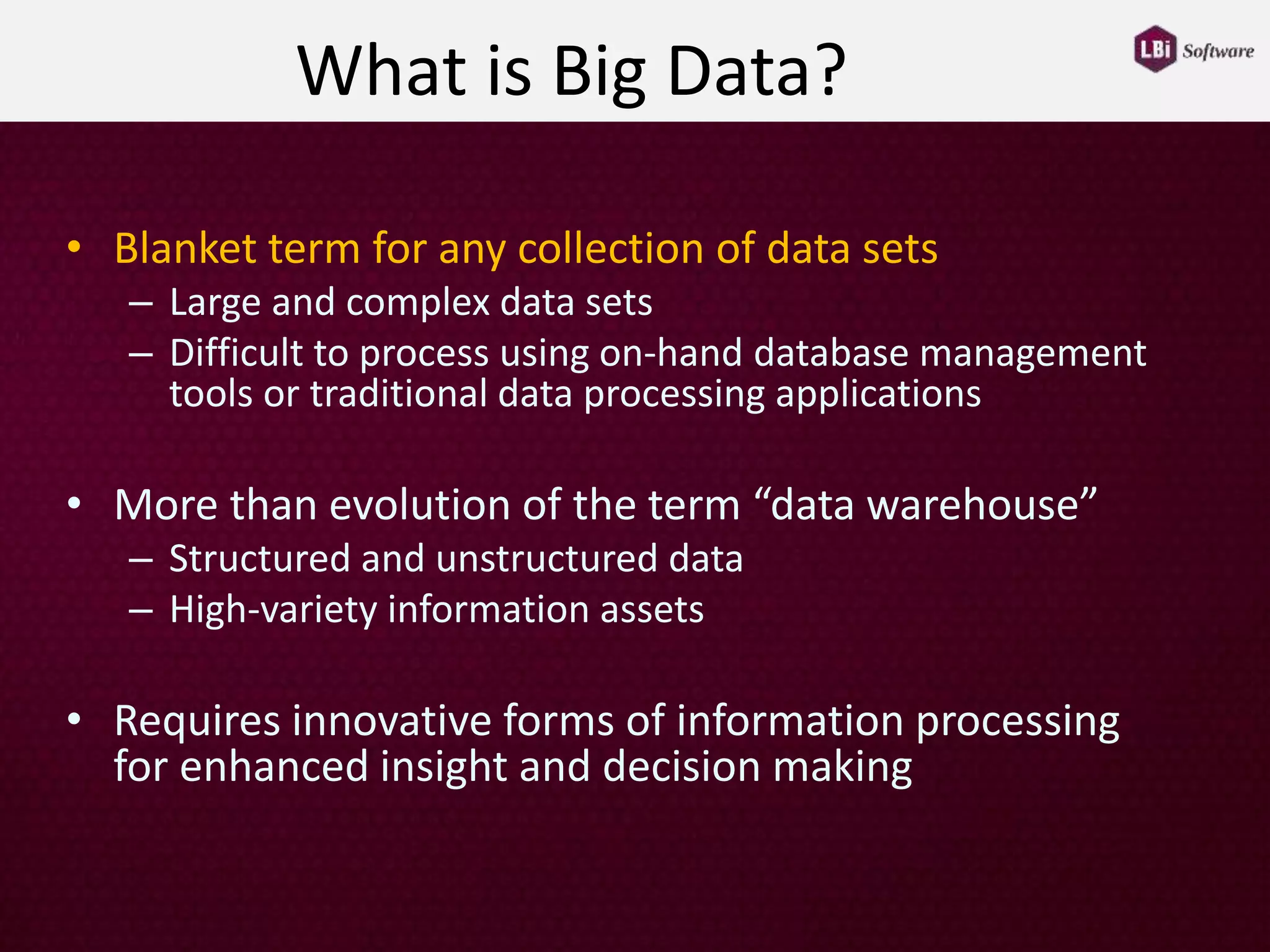 What is Big Data?
• Blanket term for any collection of data sets
– Large and complex data sets
– Difficult to process using on-hand database management
tools or traditional data processing applications
• More than evolution of the term “data warehouse”
– Structured and unstructured data
– High-variety information assets
• Requires innovative forms of information processing
for enhanced insight and decision making
 