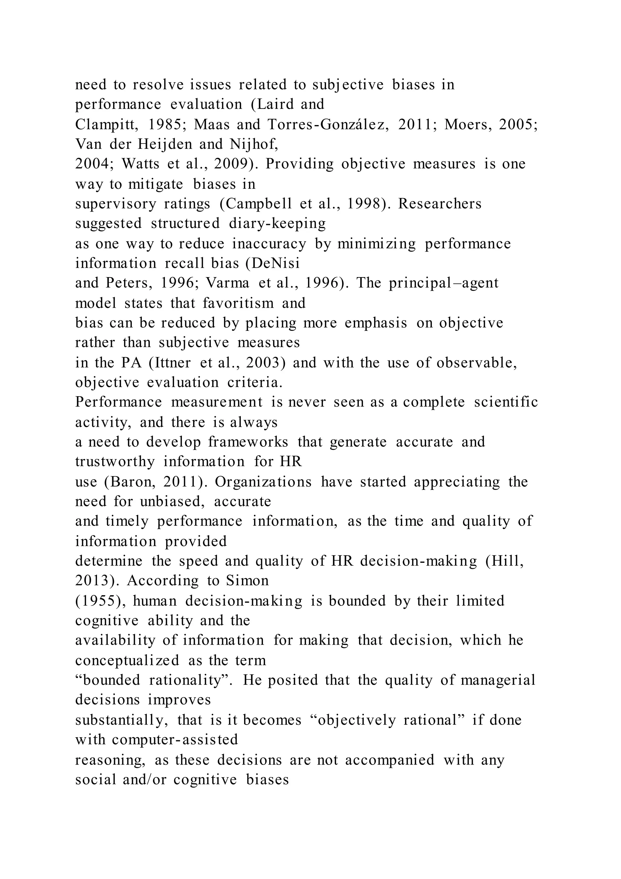 need to resolve issues related to subjective biases in
performance evaluation (Laird and
Clampitt, 1985; Maas and Torres-González, 2011; Moers, 2005;
Van der Heijden and Nijhof,
2004; Watts et al., 2009). Providing objective measures is one
way to mitigate biases in
supervisory ratings (Campbell et al., 1998). Researchers
suggested structured diary-keeping
as one way to reduce inaccuracy by minimizing performance
information recall bias (DeNisi
and Peters, 1996; Varma et al., 1996). The principal–agent
model states that favoritism and
bias can be reduced by placing more emphasis on objective
rather than subjective measures
in the PA (Ittner et al., 2003) and with the use of observable,
objective evaluation criteria.
Performance measurement is never seen as a complete scientific
activity, and there is always
a need to develop frameworks that generate accurate and
trustworthy information for HR
use (Baron, 2011). Organizations have started appreciating the
need for unbiased, accurate
and timely performance information, as the time and quality of
information provided
determine the speed and quality of HR decision-making (Hill,
2013). According to Simon
(1955), human decision-making is bounded by their limited
cognitive ability and the
availability of information for making that decision, which he
conceptualized as the term
“bounded rationality”. He posited that the quality of managerial
decisions improves
substantially, that is it becomes “objectively rational” if done
with computer-assisted
reasoning, as these decisions are not accompanied with any
social and/or cognitive biases
 