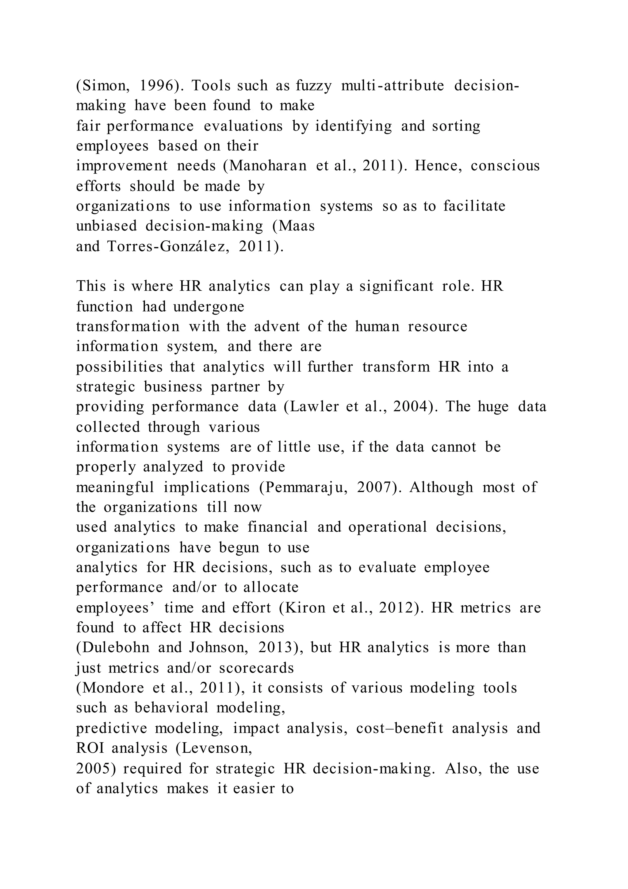 (Simon, 1996). Tools such as fuzzy multi-attribute decision-
making have been found to make
fair performance evaluations by identifying and sorting
employees based on their
improvement needs (Manoharan et al., 2011). Hence, conscious
efforts should be made by
organizations to use information systems so as to facilitate
unbiased decision-making (Maas
and Torres-González, 2011).
This is where HR analytics can play a significant role. HR
function had undergone
transformation with the advent of the human resource
information system, and there are
possibilities that analytics will further transform HR into a
strategic business partner by
providing performance data (Lawler et al., 2004). The huge data
collected through various
information systems are of little use, if the data cannot be
properly analyzed to provide
meaningful implications (Pemmaraju, 2007). Although most of
the organizations till now
used analytics to make financial and operational decisions,
organizations have begun to use
analytics for HR decisions, such as to evaluate employee
performance and/or to allocate
employees’ time and effort (Kiron et al., 2012). HR metrics are
found to affect HR decisions
(Dulebohn and Johnson, 2013), but HR analytics is more than
just metrics and/or scorecards
(Mondore et al., 2011), it consists of various modeling tools
such as behavioral modeling,
predictive modeling, impact analysis, cost–benefit analysis and
ROI analysis (Levenson,
2005) required for strategic HR decision-making. Also, the use
of analytics makes it easier to
 