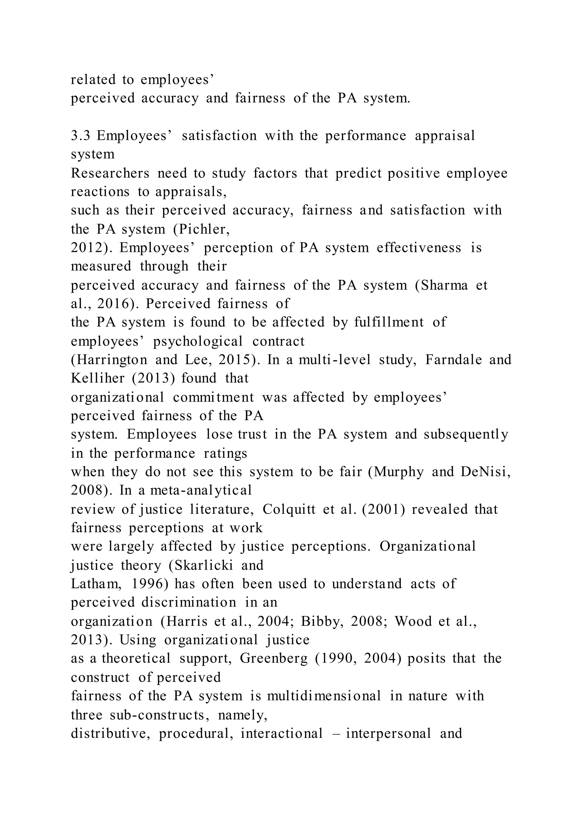 related to employees’
perceived accuracy and fairness of the PA system.
3.3 Employees’ satisfaction with the performance appraisal
system
Researchers need to study factors that predict positive employee
reactions to appraisals,
such as their perceived accuracy, fairness and satisfaction with
the PA system (Pichler,
2012). Employees’ perception of PA system effectiveness is
measured through their
perceived accuracy and fairness of the PA system (Sharma et
al., 2016). Perceived fairness of
the PA system is found to be affected by fulfillment of
employees’ psychological contract
(Harrington and Lee, 2015). In a multi-level study, Farndale and
Kelliher (2013) found that
organizational commitment was affected by employees’
perceived fairness of the PA
system. Employees lose trust in the PA system and subsequently
in the performance ratings
when they do not see this system to be fair (Murphy and DeNisi,
2008). In a meta-analytical
review of justice literature, Colquitt et al. (2001) revealed that
fairness perceptions at work
were largely affected by justice perceptions. Organizational
justice theory (Skarlicki and
Latham, 1996) has often been used to understand acts of
perceived discrimination in an
organization (Harris et al., 2004; Bibby, 2008; Wood et al.,
2013). Using organizational justice
as a theoretical support, Greenberg (1990, 2004) posits that the
construct of perceived
fairness of the PA system is multidimensional in nature with
three sub-constructs, namely,
distributive, procedural, interactional – interpersonal and
 
