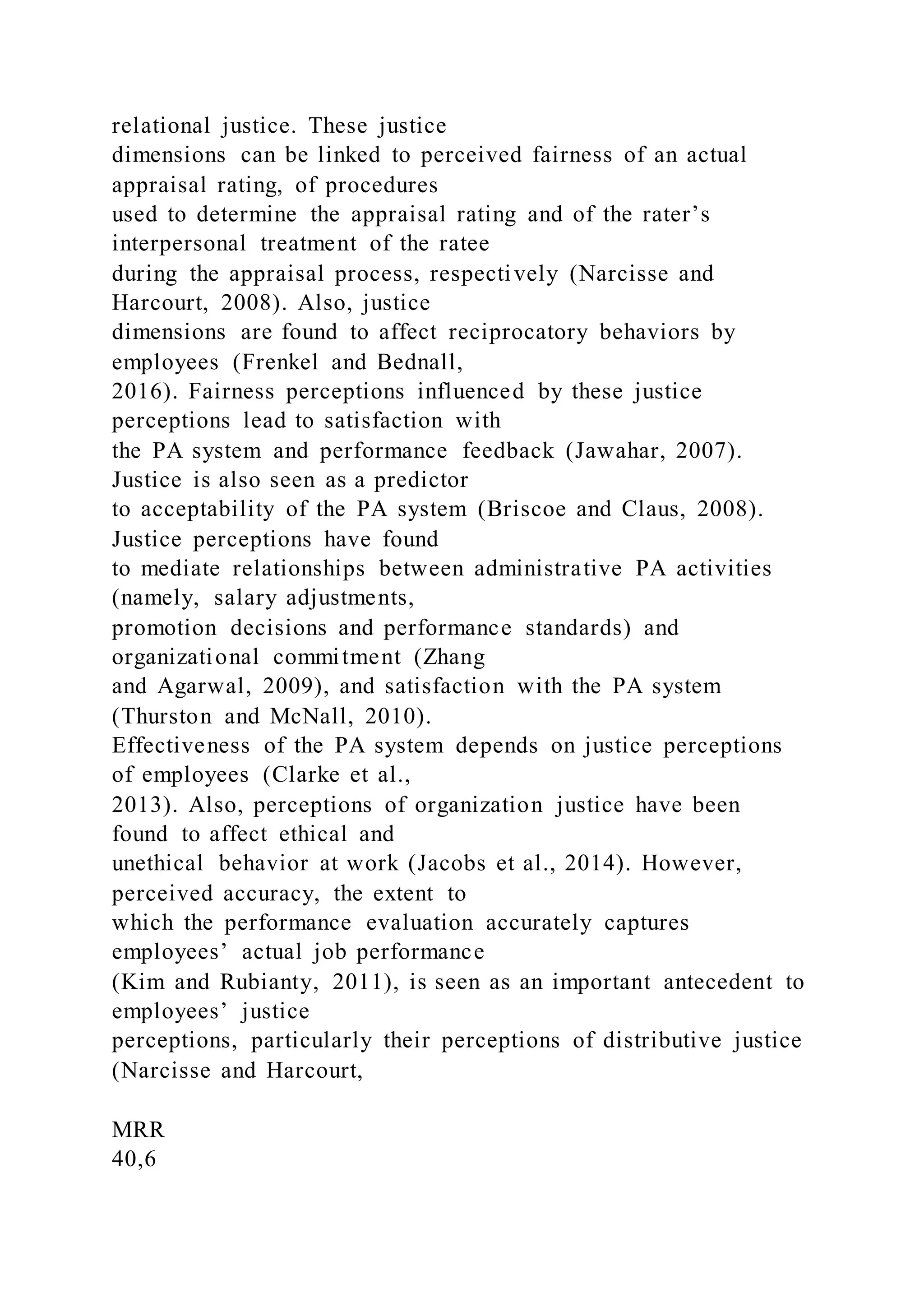 relational justice. These justice
dimensions can be linked to perceived fairness of an actual
appraisal rating, of procedures
used to determine the appraisal rating and of the rater’s
interpersonal treatment of the ratee
during the appraisal process, respectively (Narcisse and
Harcourt, 2008). Also, justice
dimensions are found to affect reciprocatory behaviors by
employees (Frenkel and Bednall,
2016). Fairness perceptions influenced by these justice
perceptions lead to satisfaction with
the PA system and performance feedback (Jawahar, 2007).
Justice is also seen as a predictor
to acceptability of the PA system (Briscoe and Claus, 2008).
Justice perceptions have found
to mediate relationships between administrative PA activities
(namely, salary adjustments,
promotion decisions and performance standards) and
organizational commitment (Zhang
and Agarwal, 2009), and satisfaction with the PA system
(Thurston and McNall, 2010).
Effectiveness of the PA system depends on justice perceptions
of employees (Clarke et al.,
2013). Also, perceptions of organization justice have been
found to affect ethical and
unethical behavior at work (Jacobs et al., 2014). However,
perceived accuracy, the extent to
which the performance evaluation accurately captures
employees’ actual job performance
(Kim and Rubianty, 2011), is seen as an important antecedent to
employees’ justice
perceptions, particularly their perceptions of distributive justice
(Narcisse and Harcourt,
MRR
40,6
 