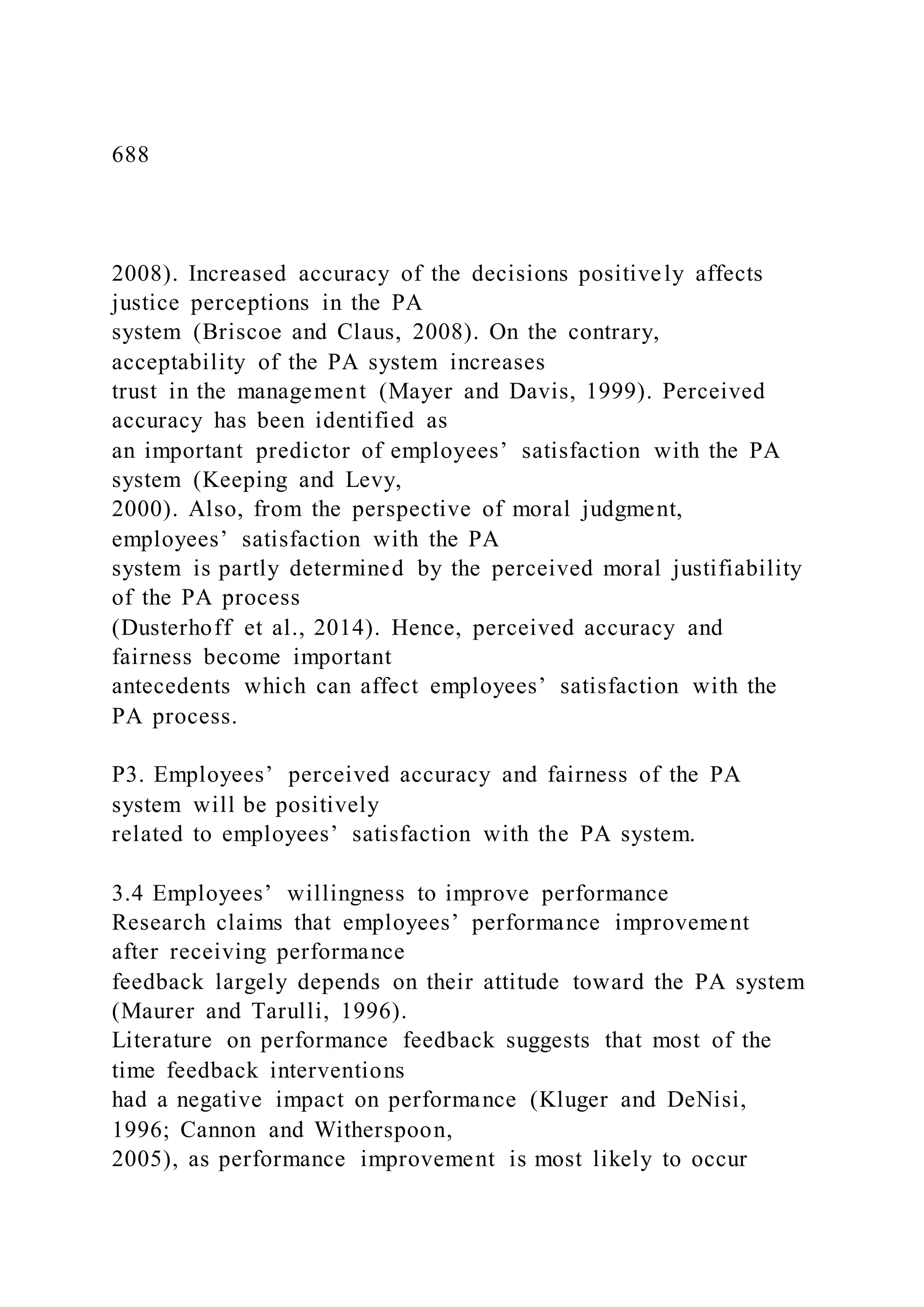 688
2008). Increased accuracy of the decisions positively affects
justice perceptions in the PA
system (Briscoe and Claus, 2008). On the contrary,
acceptability of the PA system increases
trust in the management (Mayer and Davis, 1999). Perceived
accuracy has been identified as
an important predictor of employees’ satisfaction with the PA
system (Keeping and Levy,
2000). Also, from the perspective of moral judgment,
employees’ satisfaction with the PA
system is partly determined by the perceived moral justifiability
of the PA process
(Dusterhoff et al., 2014). Hence, perceived accuracy and
fairness become important
antecedents which can affect employees’ satisfaction with the
PA process.
P3. Employees’ perceived accuracy and fairness of the PA
system will be positively
related to employees’ satisfaction with the PA system.
3.4 Employees’ willingness to improve performance
Research claims that employees’ performance improvement
after receiving performance
feedback largely depends on their attitude toward the PA system
(Maurer and Tarulli, 1996).
Literature on performance feedback suggests that most of the
time feedback interventions
had a negative impact on performance (Kluger and DeNisi,
1996; Cannon and Witherspoon,
2005), as performance improvement is most likely to occur
 