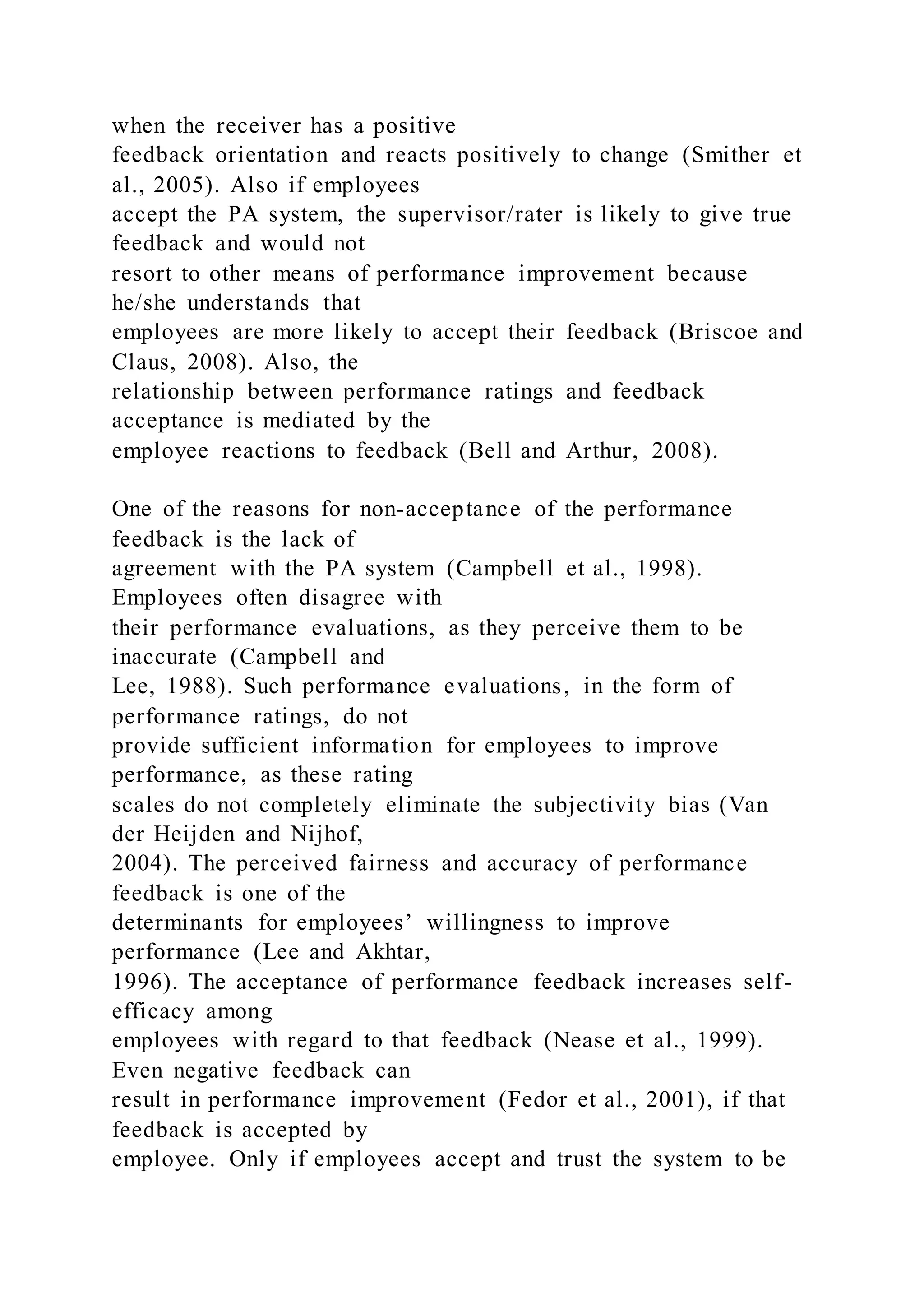 when the receiver has a positive
feedback orientation and reacts positively to change (Smither et
al., 2005). Also if employees
accept the PA system, the supervisor/rater is likely to give true
feedback and would not
resort to other means of performance improvement because
he/she understands that
employees are more likely to accept their feedback (Briscoe and
Claus, 2008). Also, the
relationship between performance ratings and feedback
acceptance is mediated by the
employee reactions to feedback (Bell and Arthur, 2008).
One of the reasons for non-acceptance of the performance
feedback is the lack of
agreement with the PA system (Campbell et al., 1998).
Employees often disagree with
their performance evaluations, as they perceive them to be
inaccurate (Campbell and
Lee, 1988). Such performance evaluations, in the form of
performance ratings, do not
provide sufficient information for employees to improve
performance, as these rating
scales do not completely eliminate the subjectivity bias (Van
der Heijden and Nijhof,
2004). The perceived fairness and accuracy of performance
feedback is one of the
determinants for employees’ willingness to improve
performance (Lee and Akhtar,
1996). The acceptance of performance feedback increases self-
efficacy among
employees with regard to that feedback (Nease et al., 1999).
Even negative feedback can
result in performance improvement (Fedor et al., 2001), if that
feedback is accepted by
employee. Only if employees accept and trust the system to be
 