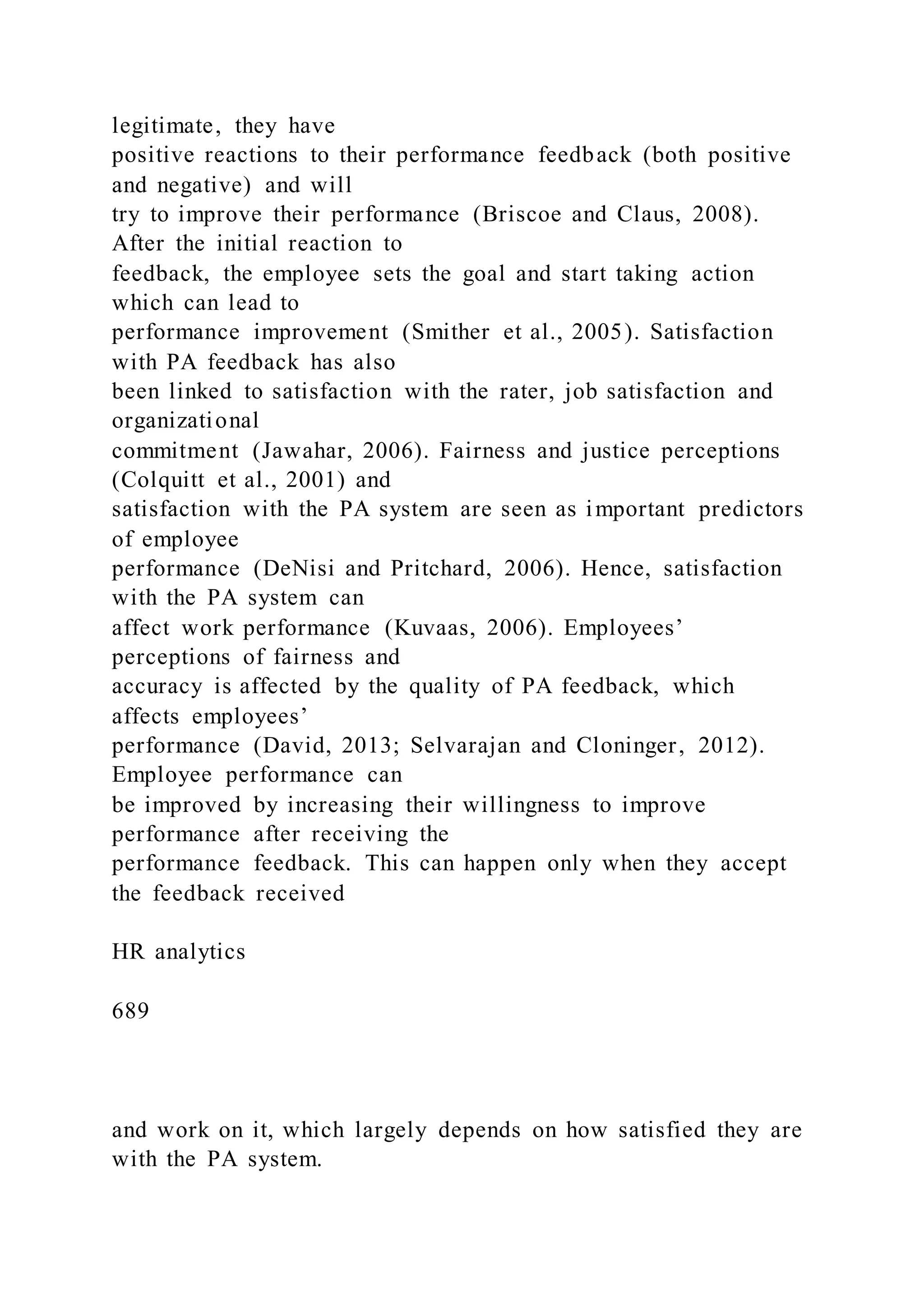 legitimate, they have
positive reactions to their performance feedback (both positive
and negative) and will
try to improve their performance (Briscoe and Claus, 2008).
After the initial reaction to
feedback, the employee sets the goal and start taking action
which can lead to
performance improvement (Smither et al., 2005). Satisfaction
with PA feedback has also
been linked to satisfaction with the rater, job satisfaction and
organizational
commitment (Jawahar, 2006). Fairness and justice perceptions
(Colquitt et al., 2001) and
satisfaction with the PA system are seen as important predictors
of employee
performance (DeNisi and Pritchard, 2006). Hence, satisfaction
with the PA system can
affect work performance (Kuvaas, 2006). Employees’
perceptions of fairness and
accuracy is affected by the quality of PA feedback, which
affects employees’
performance (David, 2013; Selvarajan and Cloninger, 2012).
Employee performance can
be improved by increasing their willingness to improve
performance after receiving the
performance feedback. This can happen only when they accept
the feedback received
HR analytics
689
and work on it, which largely depends on how satisfied they are
with the PA system.
 