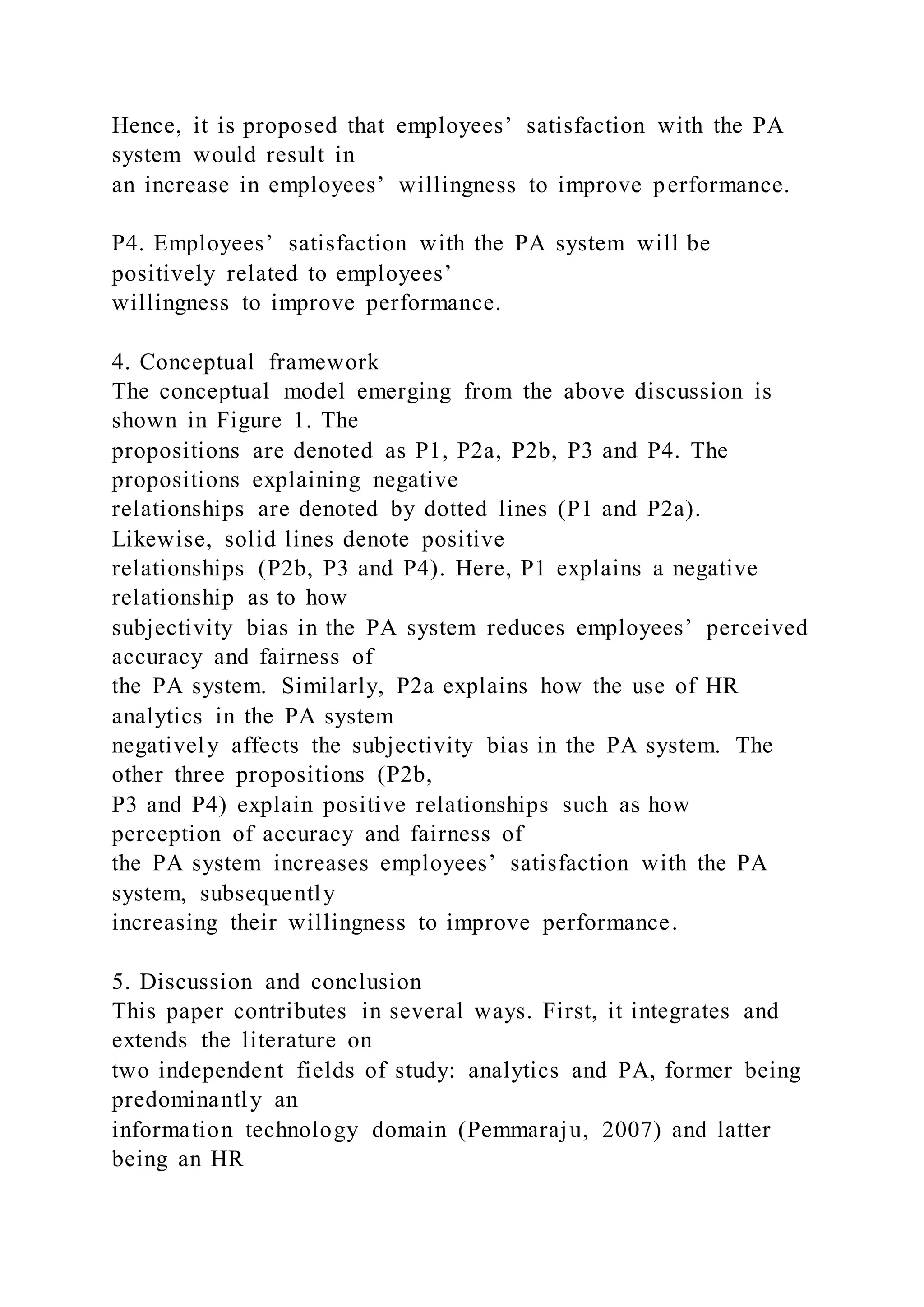 Hence, it is proposed that employees’ satisfaction with the PA
system would result in
an increase in employees’ willingness to improve performance.
P4. Employees’ satisfaction with the PA system will be
positively related to employees’
willingness to improve performance.
4. Conceptual framework
The conceptual model emerging from the above discussion is
shown in Figure 1. The
propositions are denoted as P1, P2a, P2b, P3 and P4. The
propositions explaining negative
relationships are denoted by dotted lines (P1 and P2a).
Likewise, solid lines denote positive
relationships (P2b, P3 and P4). Here, P1 explains a negative
relationship as to how
subjectivity bias in the PA system reduces employees’ perceived
accuracy and fairness of
the PA system. Similarly, P2a explains how the use of HR
analytics in the PA system
negatively affects the subjectivity bias in the PA system. The
other three propositions (P2b,
P3 and P4) explain positive relationships such as how
perception of accuracy and fairness of
the PA system increases employees’ satisfaction with the PA
system, subsequently
increasing their willingness to improve performance.
5. Discussion and conclusion
This paper contributes in several ways. First, it integrates and
extends the literature on
two independent fields of study: analytics and PA, former being
predominantly an
information technology domain (Pemmaraju, 2007) and latter
being an HR
 