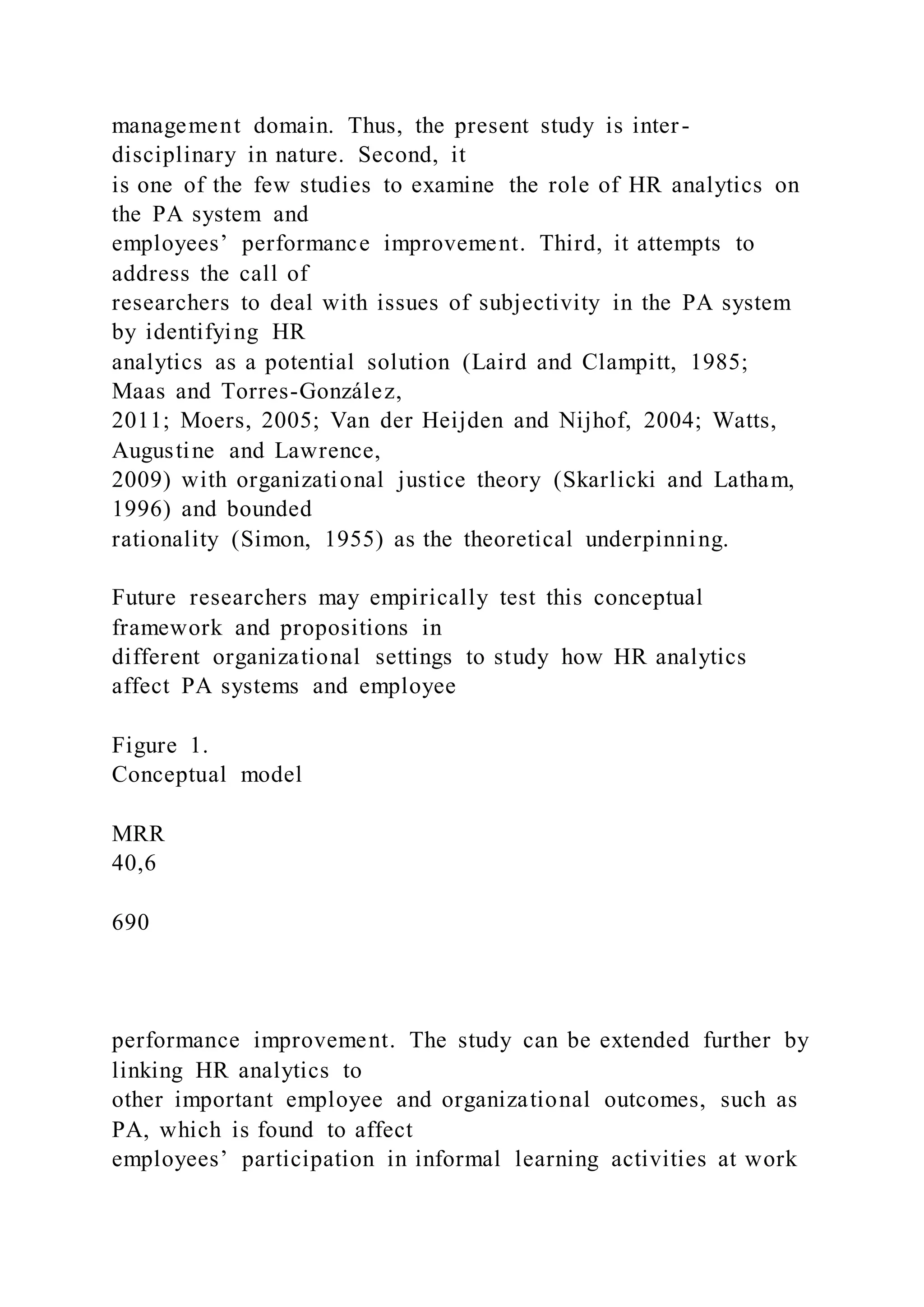 management domain. Thus, the present study is inter-
disciplinary in nature. Second, it
is one of the few studies to examine the role of HR analytics on
the PA system and
employees’ performance improvement. Third, it attempts to
address the call of
researchers to deal with issues of subjectivity in the PA system
by identifying HR
analytics as a potential solution (Laird and Clampitt, 1985;
Maas and Torres-González,
2011; Moers, 2005; Van der Heijden and Nijhof, 2004; Watts,
Augustine and Lawrence,
2009) with organizational justice theory (Skarlicki and Latham,
1996) and bounded
rationality (Simon, 1955) as the theoretical underpinning.
Future researchers may empirically test this conceptual
framework and propositions in
different organizational settings to study how HR analytics
affect PA systems and employee
Figure 1.
Conceptual model
MRR
40,6
690
performance improvement. The study can be extended further by
linking HR analytics to
other important employee and organizational outcomes, such as
PA, which is found to affect
employees’ participation in informal learning activities at work
 